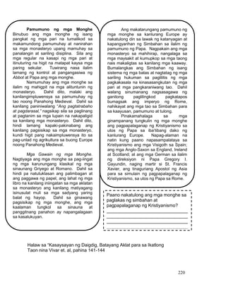 220
Halaw sa “Kasaysayan ng Daigdig, Batayang Aklat para sa Ikatlong
Taon nina Vivar et. al, pahina 141-144
Pamumuno ng mga Monghe
Binubuo ang mga monghe ng isang
pangkat ng mga pari na tumalikod sa
makamundong pamumuhay at nanirahan
sa mga monasteryo upang mamuhay sa
panalangin at sariling disiplina. Sila ang
mga regular na kasapi ng mga pari at
itinuturing na higit na matapat kaysa mga
paring sekular. Tuwirang nasa ilalim
lamang ng kontrol at pangangasiwa ng
Abbot at Papa ang mga monghe.
Namumuhay ang mga monghe sa
ilalim ng mahigpit na mga alituntunin ng
monasteryo. Dahil dito, malaki ang
kanilangimpluwensya sa pamumuhay ng
tao noong Panahong Medieval. Dahil sa
kanilang paniniwalang “Ang pagtatrabaho
at pagdarasal,” nagsikap sila sa paglinang
at pagtanim sa mga lupain na nakapaligid
sa kanilang mga monasteryo. Dahil dito,
hindi lamang kapaki-pakinabang ang
kanilang pagsisikap sa mga monasteryo,
kundi higit pang nakaimpluwensya ito sa
pag-unlad ng agrikultura sa buong Europe
noong Panahong Medieval.
Mga Gawain ng mga Monghe.
Nagtiyaga ang mga monghe sa pag-iingat
ng mga karunungang klasikal ng mga
sinaunang Griyego at Romano. Dahil sa
hindi pa natutuklasan ang palimbagan at
ang paggawa ng papel, ang lahat ng mga
libro na kanilang iniingatan sa mga aklatan
sa monasteryo ang kanilang matiyagang
isinusulat muli sa mga sadyang yaring
balat ng hayop. Dahil sa ginawang
pagsisikap ng mga monghe, ang mga
kaalaman tungkol sa sinauna at
panggitnang panahon ay napangalagaan
sa kasalukuyan.
Ang makatarungang pamumuno ng
mga monghe sa kanlurang Europe ay
nakatulong din sa lawak ng katanyagan at
kapangyarihan ng Simbahan sa ilalim ng
pamumuno ng Papa. Nagpakain ang mga
monasteryo sa mahihirap, nangalaga sa
mga maysakit at kumupkop sa mga taong
nais makaligtas sa kanilang mga kaaway.
Bumalangkas ang Simbahan ng isang
sistema ng mga batas at nagtatag ng mga
sariling hukuman sa paglilitis ng mga
pagkakasala na kinasasangkutan ng mga
pari at mga pangkaraniwang tao. Dahil
walang sinumanang nagsasagawa ng
ganitong paglilingkod pagkatapos
bumagsak ang imperyo ng Rome,
nahikayat ang mga tao sa Simbahan para
sa kaayusan, pamumuno at tulong.
Pinakamahalaga sa mga
ginampanang tungkulin ng mga monghe
ang pagpapalaganap ng Kristiyanismo sa
utos ng Papa sa iba’tibang dako ng
kanlurang Europe. Napag-alaman na
natin kung paano napasampalataya sa
Kristiyanismo ang mga Visigoth sa Spain;
ang mga Anglo-Saxon sa England, Ireland
at Scotland; at ang mga German sa ilalim
ng direksiyon ni Papa Gregory I.
Gayundin, naging martir si St. Francis
Xavier, ang tinaguriang Apostol ng Asia
para sa simulain ng pagpapalaganap ng
Kristiyanismo, sa utos ng Papa sa Rome.
Paano nakatulong ang mga monghe sa
paglakas ng simbahan at
pagpapalaganap ng Kristiyanismo?
________________________________
________________________________
________________________________
________________________________
________________________________
 