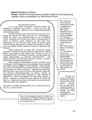 224
Gawain 8.Magbasa at Matuto
Panuto: Basahin at suriing mabuti ang teksto tungkol sa mga kaganapang
nagbigay- daan sa pagkakabuo ng “Holy Roman Empire”.
Ang Holy Roman Empire
Isa sa mga mayor ng palasyo si Charles Martel, ang
nagsikap na pag-isahin ang France. Tinalo niya ang mga
mananalakay na Muslim. Mula noon, hindi na nagtangkang sakupin
ang Kanlurang Europe.
Si Pepin the Short ang unang hinirang na hari ng France.
Noong 768, humalili kay Pepin ang anak na si Charlemagne o
Charles the Great, isa sa pinakamahusay na hari sa Medieval
Period. Sa gulang na 40, kinuha niya si Alcuin, pinakamahusay na
iskolar ng panahon upang magpaturo ng iba’t ibang wika.
Inanyayahan din niya ang iba’t ibang iskolar sa Europe upang
turuan at sanayin ang mga pari at opisyal ng pamahalaan. Sinakop
niya ang Lombard, Muslim, Bavarian at Saxon at ginawang mga
Kristiyano.
Noong kapaskuhan ng taong 800, kinoronahan siyang
emperador ng Banal na Imperyong Romano (Holy Roman Empire).
Marami ang nagsabi na ang imperyo ang bumuhay na muli sa
imperyong Romano. Sa panahon ng imperyo, ang mga iskolar ang
naging tagapangalaga ng kulturang Graeco-Romano. Ang
pagsasama-sama ng elementong Kristiyano, German, at Roman
ang namayani sa kabihasnang Medieval.
Nang namatay si Charlemagne noong 814, humalili si Louis
the Religious. Hindi nagtagumpay ang pagsisikap nitong mapanatili
ang imperyo dahil sa paglaban ng mga maharlika. Nang mamatay
siya, hinati ng kaniyang tatlong anak ang imperyo sa pamamagitan
ng Kasunduan ng Verdun noong 841. Napunta kay Charles the
Bald ang France; kay Louis the German ang Germany; atang Italy
kay Lothair.Sa pagkakawatak-watak ng imperyo, nawalan ng
kapangyarihan ang mga haring Carolingian sa mga maharlika at
nagsimula na naman ang paglusob ng mga Viking, Magyar at
Muslim. Namayani sa Europe ang mga maharlika at humina ang
mga hari. Nagsimula ang isang sistematikong sosyo-ekonomiko,
politiko at militari- ang piyudalismo.
Kasaysayan ng Daigdig (Batayang Aklat para sa Ikatlong Taon)nina
Vivar et. al. pahina 140-141
481- Pinag-isani
Clovis ang iba’t
ibang tribung Franks
at sinalakay ang
mga Romano
496- Naging
Kristiyano si Clovis
at ang kaniyang
buong sandatahan
511- Namatay si
Clovis at hinati ang
kaniyang kaharian
sa kanyang mga
anak
687- Pinamunuan ni
Pepin II ang tribung
Franks
717- Humalili kay
Pepin II ang
kaniyang anak na si
Charles Martel
751- Ang anak ni
Charles Martel na si
Pepin the Short ay
hinirang bilang Hari
ng mga Franks sa
halip na Mayor ng
Palasyo
Si Pope Leo
III ang humirang kay
Charlemagne bilang
“Emperor of the Holy
Roman Empire”.
Ayon sa ilang aklat,
nangangahulugan ito
na ang ideya ng mga
Romano ng isang
sentralisadong
pamahalaan ay hindi
naglaho.Para sa karagdagang kaalaman basahin ang
“Kasaysayan ng Daigdig, Batayang Aklat sa
Araling Panlipunan, Ikatlong Taon nina Mateo
et. al. pahina 173-175
 