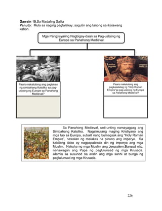 226
Gawain 10.Sa Madaling Salita
Panuto: Mula sa naging pagtalakay, sagutin ang tanong sa ikalawang
kahon.
Sa Panahong Medieval, unti-unting namayagpag ang
Simbahang Katoliko. Nagsimulang maging Kristiyano ang
mga tao sa Europa, subalit nang bumagsak ang “Holy Roman
Empire”, nawalan ng malakas na pinuno ang imperyo. Sa
kabilang dako ay nagpapalawak din ng imperyo ang mga
Muslim. Nakuha ng mga Muslim ang Jerusalem.Bunsod nito,
nanawagan ang Papa ng paglulunsad ng mga Krusada.
Alamin sa susunod na aralin ang mga sanhi at bunga ng
paglulunsad ng mga Krusada.
Mga Pangyayaring Nagbigay-daan sa Pag-usbong ng
Europe sa Panahong Medieval
Paano nakatulong ang paglakas
ng simbahang Katoliko sa pag-
usbong ng Europe sa Panahong
Medieval?
Paano nakatulong ang
pagkakatatag ng “Holy Roman
Empire”sa pag-usbong ng Europe
sa Panahong Medieval?
 