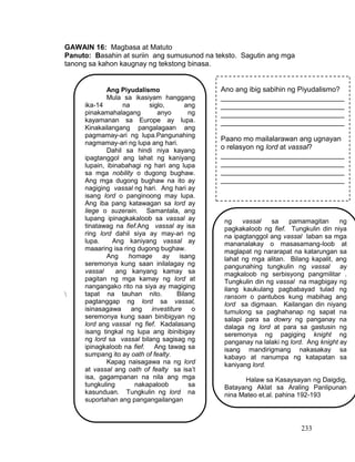 233
GAWAIN 16: Magbasa at Matuto
Panuto: Basahin at suriin ang sumusunod na teksto. Sagutin ang mga
tanong sa kahon kaugnay ng tekstong binasa.

Ang Piyudalismo
Mula sa ikasiyam hanggang
ika-14 na siglo, ang
pinakamahalagang anyo ng
kayamanan sa Europe ay lupa.
Kinakailangang pangalagaan ang
pagmamay-ari ng lupa.Pangunahing
nagmamay-ari ng lupa ang hari.
Dahil sa hindi niya kayang
ipagtanggol ang lahat ng kaniyang
lupain, ibinabahagi ng hari ang lupa
sa mga nobility o dugong bughaw.
Ang mga dugong bughaw na ito ay
nagiging vassal ng hari. Ang hari ay
isang lord o panginoong may lupa.
Ang iba pang katawagan sa lord ay
liege o suzerain. Samantala, ang
lupang ipinagkakaloob sa vassal ay
tinatawag na fief.Ang vassal ay isa
ring lord dahil siya ay may-ari ng
lupa. Ang kaniyang vassal ay
maaaring isa ring dugong bughaw.
Ang homage ay isang
seremonya kung saan inilalagay ng
vassal ang kanyang kamay sa
pagitan ng mga kamay ng lord at
nangangako rito na siya ay magiging
tapat na tauhan nito. Bilang
pagtanggap ng lord sa vassal,
isinasagawa ang investiture o
seremonya kung saan binibigyan ng
lord ang vassal ng fief. Kadalasang
isang tingkal ng lupa ang ibinibigay
ng lord sa vassal bilang sagisag ng
ipinagkaloob na fief. Ang tawag sa
sumpang ito ay oath of fealty.
Kapag naisagawa na ng lord
at vassal ang oath of fealty sa isa’t
isa, gagampanan na nila ang mga
tungkuling nakapaloob sa
kasunduan. Tungkulin ng lord na
suportahan ang pangangailangan
Ano ang ibig sabihin ng Piyudalismo?
_______________________________
_______________________________
_______________________________
_______________________________
Paano mo mailalarawan ang ugnayan
o relasyon ng lord at vassal?
_______________________________
_______________________________
_______________________________
_______________________________
ng vassal sa pamamagitan ng
pagkakaloob ng fief. Tungkulin din niya
na ipagtanggol ang vassal laban sa mga
mananalakay o masasamang-loob at
maglapat ng nararapat na katarungan sa
lahat ng mga alitan. Bilang kapalit, ang
pangunahing tungkulin ng vassal ay
magkaloob ng serbisyong pangmilitar .
Tungkulin din ng vassal na magbigay ng
ilang kaukulang pagbabayad tulad ng
ransom o pantubos kung mabihag ang
lord sa digmaan. Kailangan din niyang
tumulong sa paghahanap ng sapat na
salapi para sa dowry ng panganay na
dalaga ng lord at para sa gastusin ng
seremonya ng pagiging knight ng
panganay na lalaki ng lord. Ang knight ay
isang mandirigmang nakasakay sa
kabayo at nanumpa ng katapatan sa
kaniyang lord.
Halaw sa Kasaysayan ng Daigdig,
Batayang Aklat sa Araling Panlipunan
nina Mateo et.al. pahina 192-193
 
