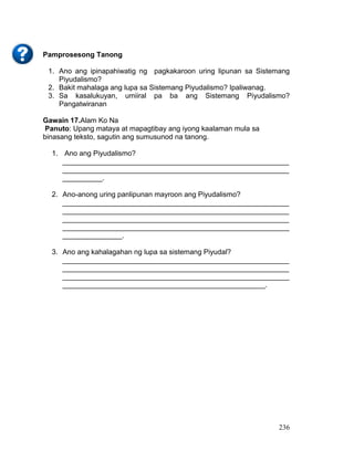 236
Pamprosesong Tanong
1. Ano ang ipinapahiwatig ng pagkakaroon uring lipunan sa Sistemang
Piyudalismo?
2. Bakit mahalaga ang lupa sa Sistemang Piyudalismo? Ipaliwanag.
3. Sa kasalukuyan, umiiral pa ba ang Sistemang Piyudalismo?
Pangatwiranan
Gawain 17.Alam Ko Na
Panuto: Upang mataya at mapagtibay ang iyong kaalaman mula sa
binasang teksto, sagutin ang sumusunod na tanong.
1. Ano ang Piyudalismo?
_________________________________________________________
_________________________________________________________
__________.
2. Ano-anong uring panlipunan mayroon ang Piyudalismo?
_________________________________________________________
_________________________________________________________
_________________________________________________________
_________________________________________________________
_______________.
3. Ano ang kahalagahan ng lupa sa sistemang Piyudal?
_________________________________________________________
_________________________________________________________
_________________________________________________________
___________________________________________________.
 