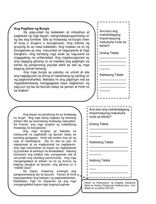 240
Ang Paglitaw ng Burgis
Sa pag-unlad ng kalakalan at industriya at
paglawak ng mga bayan, isangmakapangyarihang uri
ng tao ang lumitaw. Sila ay tinatawag na burgis (men
of burg o burgers o bourgeoisie). Ang interes ng
grupong ito ay nasa kalakalan. Ang mataas na uri ng
bourgeoisie ay ang mauunlad na negosyante at mga
bangkero. Ang kanilang mga anak ay nag-aaral sa
magagaling na unibersidad. Ang mgabourgeoisie ay
ang nagiging gitnang uri at mababa ang pagtingin sa
kanila ng panginoong piyudal dahil sa sila ay mga
bagong yaman lamang.
Ang mga burgis ay patuloy na umiral at sila
ang nagtaguyod ng sining at nakalinang ng sariling uri
ng pagkamaharlika. Mababa rin ang pagtingin nila sa
mgadalubhasang manggagawa kaya nagkaroon ng
pag-uuri ng tao sa lipunan batay sa yaman at hindi na
sa angkan.
Ano-ano ang
mahahalagang
impormasyong
makukuha mula sa
teksto?
Unang Talata
_______________
_______________
_______________
______
Ikalawang Talata
_______________
_______________
_______________
______
Ang bayan sa panahong ito ay tinatawag
na burgh. Ang mga taong nagtayo ng kanilang
tirahan dito ay karaniwang tinatawag naburgher.
Sa France, ang mga burgher ay kolektibong
tinatawag na bourgeoisie.
Ang mga burgher ay kakaiba sa
tradisyunal na paghahati ng lipunan batay sa
kanilang ginagawa. Hindi sila lordna may ari ng
lupa at nakikidigma. Iba rin sila sa pari na
nagdarasal at sa magbubukid na nagtatanim.
Ang mga naninirahan sa bayan ay nagkakaloob
ng produkto at serbisyo na ikinakalakal. Habang
dumarami ang kalakal nila, yumayaman sila at
umuunlad ang kanilang pamumuhay. Ang mga
mangangalakal at artisan na ito ay bumuo ng
bagong pangkat sa lipunan, ang gitnang uri o
“middle class”.
Sa bayan maaaring umangat ang
pangkaraniwang tao sa lipunan. Yaman at hindi
kapanganakan ang batayan ng pagkakakilanlan.
Kadalasan, higit na mayaman pa ang mga
mangangalakal kaysa mga dugong bughaw.
Ano-ano ang mahahalagang
impormasyong makukuha
mula sa teksto?
Unang Talata
______________________
______________________
_______
Ikalawang Talata
______________________
______________________
_______
Ikatlong Talata
______________________
____
______________________
____
Halaw sa Kasaysayan ng Daigdig, Batayang
Aklat sa Araling Panlipunan Ikatlong taon, nina
Mateo et. al pahina 202-203
 