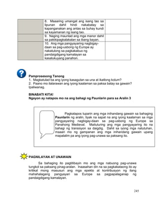 245
Pamprosesong Tanong
1. Magkatulad ba ang iyong kasagutan sa una at ikatlong kolum?
2. Paano mo ilalarawan ang iyong kaalaman sa paksa batay sa gawain?
Ipaliwanag.
BINABATI KITA!
Ngayon ay natapos mo na ang bahagi ng Paunlarin para sa Aralin 3
PAGNILAYAN AT UNAWAIN
Sa bahaging ito pagtitibayin mo ang mga nabuong pag-unawa
tungkol sa paksang pinag-aralan. Inaasahan din na sa pagkakataong ito ay
kritikal mong masusuri ang mga epekto at kontribusyon ng ilang
mahahalagang pangyayari sa Europe sa pagpapalaganap ng
pandaigdigang kamalayan.
8. Maaaring umangat ang isang tao sa
lipunan dahil hindi nakabatay sa
kapanganakan ang antas sa buhay kundi
sa kayamanan ng isang tao.
9. Naging maunlad ang mga manor dahil
sa pakikipagkalakalan sa ibang bayan.
10. Ang mga pangyayaring nagbigay-
daan sa pag-usbong ng Europe ay
nakatulong sa pagkakabuo ng
pandaigdigang kamalayan sa
kasalukuyang panahon.
Pagkatapos tuparin ang mga inihandang gawain sa bahaging
Paunlarin ng aralin, tiyak na sapat na ang iyong kaalaman sa mga
pangyayaring nagbigay-daan sa pag-usbong ng Europe sa
Panahong Medieval. Maituturing ang mga pangyayaring ito na
bahagi ng transisyon sa daigdig. Dahil sa iyong mga natutuhan,
maaari mo ng gampanan ang mga inihandang gawain upang
mapalalim pa ang iyong pag-unawa sa paksang ito.
 