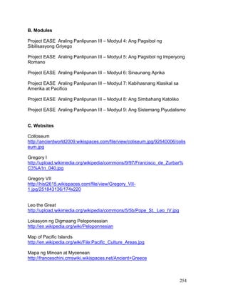 254
B. Modules
Project EASE Araling Panlipunan III – Modyul 4: Ang Pagsibol ng
Sibilisasyong Griyego
Project EASE Araling Panlipunan III – Modyul 5: Ang Pagsibol ng Imperyong
Romano
Project EASE Araling Panlipunan III – Modyul 6: Sinaunang Aprika
Project EASE Araling Panlipunan III – Modyul 7: Kabihasnang Klasikal sa
Amerika at Pacifico
Project EASE Araling Panlipunan III – Modyul 8: Ang Simbahang Katoliko
Project EASE Araling Panlipunan III – Modyul 9: Ang Sistemang Piyudalismo
C. Websites
Colloseum
http://ancientworld2009.wikispaces.com/file/view/coliseum.jpg/92540006/colis
eum.jpg
Gregory I
http://upload.wikimedia.org/wikipedia/commons/9/97/Francisco_de_Zurbar%
C3%A1n_040.jpg
Gregory VII
http://hist2615.wikispaces.com/file/view/Gregory_VII-
1.jpg/251843136/174x220
Leo the Great
http://upload.wikimedia.org/wikipedia/commons/5/5b/Pope_St._Leo_IV.jpg
Lokasyon ng Digmaang Peloponessian
http://en.wikipedia.org/wiki/Peloponnesian
Map of Pacific Islands
http://en.wikipedia.org/wiki/File:Pacific_Culture_Areas.jpg
Mapa ng Minoan at Mycenean
http://franceschini.cmswiki.wikispaces.net/Ancient+Greece
 