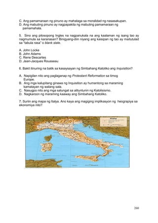 260
C. Ang pamamaraan ng pinuno ay mahalaga sa moralidad ng nasasakupan.
D. Ang mabuting pinuno ay nagpapakita ng mabuting pamamaraan ng
pamamahala.
5. Sino ang pilosopong Ingles na nagpanukala na ang kaalaman ng isang tao ay
nagmumula sa karanasan? Binigyang-diin niyang ang kaisipan ng tao ay maitutulad
sa “tabula rasa” o blank slate.
A. John Locke
B. John Adams
C. Rene Descartes
D. Jean-Jacques Rousseau
6. Bakit itinuring na batik sa kasaysayan ng Simbahang Katoliko ang Inquisition?
A. Napigilan nito ang paglaganap ng Protestant Reformation sa timog
Europe.
B. Ang mga kalupitang ginawa ng Inquisition ay humantong sa maraming
kamatayan ng walang sala.
C. Nasugpo nito ang mga salungat sa alituntunin ng Katolisismo.
D. Nagkaroon ng maraming kaaway ang Simbahang Katoliko.
7. Suriin ang mapa ng Italya. Ano kaya ang magiging implikasyon ng heograpiya sa
ekonomiya nito?
 