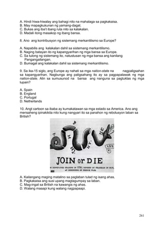 261
A. Hindi hiwa-hiwalay ang bahagi nito na mahalaga sa pagkakaisa.
B. May mapagkukunan ng yamang-dagat.
C. Bukas ang iba’t ibang ruta nito sa kalakalan.
D. Madali itong masakop ng ibang bansa.
8. Ano ang kontribusyon ng sistemang merkantilismo sa Europe?
A. Napabilis ang kalakalan dahil sa sistemang merkantilismo.
B. Naging batayan ito ng kapangyarihan ng mga bansa sa Europe.
C. Sa tulong ng sistemang ito, natustusan ng mga bansa ang kanilang
Pangangailangan.
D. Bumagal ang kalakalan dahil sa sistemang merkantilismo.
9. Sa ika-15 siglo, ang Europe ay nahati sa mga nation-state na nagpaligsahan
sa kapangyarihan. Nagbunga ang paligsahang ito ay sa pagpapalawak ng mga
nation-state. Alin sa sumusunod na bansa ang nanguna sa pagtuklas ng mga
lupain?
A. Spain
B. England
C. Portugal
D. Netherlands
10. Angt cartoon sa ibaba ay kumakatawan sa mga estado sa America. Ano ang
mensaheng ipinakikita nito kung nangyari ito sa panahon ng rebolusyon laban sa
British?
A. Kailangang maging matalino sa paglaban tulad ng isang ahas.
B. Pagkakaisa ang susi upang magtagumpay sa laban.
C. Mag-ingat sa British na kawangis ng ahas.
D. Walang maaapi kung walang nagpapaapi.
 