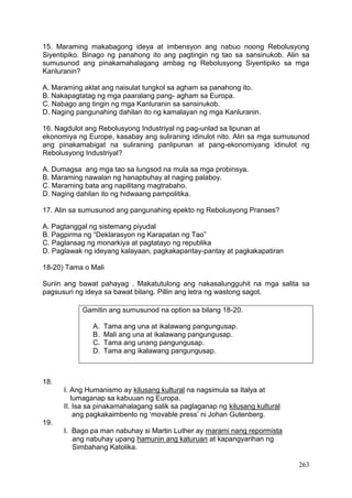 263
15. Maraming makabagong ideya at imbensyon ang nabuo noong Rebolusyong
Siyentipiko. Binago ng panahong ito ang pagtingin ng tao sa sansinukob. Alin sa
sumusunod ang pinakamahalagang ambag ng Rebolusyong Siyentipiko sa mga
Kanluranin?
A. Maraming aklat ang naisulat tungkol sa agham sa panahong ito.
B. Nakapagtatag ng mga paaralang pang- agham sa Europa.
C. Nabago ang tingin ng mga Kanluranin sa sansinukob.
D. Naging pangunahing dahilan ito ng kamalayan ng mga Kanluranin.
16. Nagdulot ang Rebolusyong Industriyal ng pag-unlad sa lipunan at
ekonomiya ng Europe, kasabay ang suliraning idinulot nito. Alin sa mga sumusunod
ang pinakamabigat na suliraning panlipunan at pang-ekonomiyang idinulot ng
Rebolusyong Industriyal?
A. Dumagsa ang mga tao sa lungsod na mula sa mga probinsya.
B. Maraming nawalan ng hanapbuhay at naging palaboy.
C. Maraming bata ang napilitang magtrabaho.
D. Naging dahilan ito ng hidwaang pampolitika.
17. Alin sa sumusunod ang pangunahing epekto ng Rebolusyong Pranses?
A. Pagtanggal ng sistemang piyudal
B. Pagpirma ng “Deklarasyon ng Karapatan ng Tao”
C. Paglansag ng monarkiya at pagtatayo ng republika
D. Paglawak ng ideyang kalayaan, pagkakapantay-pantay at pagkakapatiran
18-20) Tama o Mali
Suriin ang bawat pahayag . Makatutulong ang nakasalungguhit na mga salita sa
pagsusuri ng ideya sa bawat bilang. Pillin ang letra ng wastong sagot.
18.
I. Ang Humanismo ay kilusang kultural na nagsimula sa Italya at
lumaganap sa kabuuan ng Europa.
II. Isa sa pinakamahalagang salik sa paglaganap ng kilusang kultural
ang pagkakaimbento ng ‘movable press’ ni Johan Gutenberg.
19.
I. Bago pa man nabuhay si Martin Luther ay marami nang repormista
ang nabuhay upang hamunin ang katuruan at kapangyarihan ng
Simbahang Katolika.
Gamitin ang sumusunod na option sa bilang 18-20.
A. Tama ang una at ikalawang pangungusap.
B. Mali ang una at ikalawang pangungusap.
C. Tama ang unang pangungusap.
D. Tama ang ikalawang pangungusap.
 