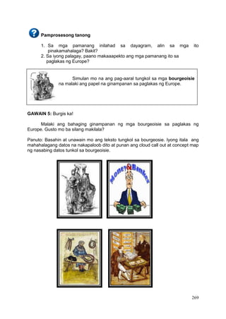 269
Simulan mo na ang pag-aaral tungkol sa mga bourgeoisie
na malaki ang papel na ginampanan sa paglakas ng Europe.
Pamprosesong tanong
1. Sa mga pamanang inilahad sa dayagram, alin sa mga ito
pinakamahalaga? Bakit?
2. Sa iyong palagay, paano makaaapekto ang mga pamanang ito sa
paglakas ng Europe?
GAWAIN 5: Burgis ka!
Malaki ang bahaging ginampanan ng mga bourgeoisie sa paglakas ng
Europe. Gusto mo ba silang makilala?
Panuto: Basahin at unawain mo ang teksto tungkol sa bourgeosie. Iyong itala ang
mahahalagang datos na nakapaloob dito at punan ang cloud call out at concept map
ng nasabing datos tunkol sa bourgeoisie.
 