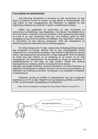 270
PAG-USBONG NG BOURGEOISIE
Ang terminong bourgeoisie ay iniuugnay sa mga mamamayan ng mga
bayan sa medieval France na binubuo ng mga artisan at mangangalakal. Ang
mga artisan ay mga manggagawang may kasanayan sa paggawa ng mga
kagamitang maaaring may partikular na gamit o pandekorasyon lamang.
Malaki ang pagkakaiba ng pamumuhay ng mga bourgeoisie sa
pamumuhay ng aristokrasya, mga magsasaka, o ng mga pari. Ang daigdig nila ay
hindi ang manor o simbahan kundi ang pamilihan. Hindi nakatali ang mga kasapi
ng uring ito sa mga panginoong may lupa. Ang kanilang yaman ay hindi
nanggaling sa lupa kundi sa industriya at kalakalan. Ang mga artisan, halimbawa,
ay naninirahan sa mga nabuong pamayanan. Hindi sila nakadepende sa
sistemang piyudal at binanayaran sila sa kanilang paggawa.
Sa huling bahagi ng ika-17 siglo, naging isang makapangyarihang puwersa
ang bourgeoisie sa Europe. Binubuo sila ng mga mangangalakal, banker
(nagmamay-ari o namamahala ng bangko), mga shipower (nagmamay-ari ng mga
barko), mga pangunahing mamumuhunan, at mga negosyante. Hindi na kabilang
sa kanila ang mga artisano na sa panahong ito ay maiuuri na sa mga
manggagawa. Ang kapangyarihan ng bourgeoisie ay bunga ng kayamanan at
pakikipag-alyansa sa hari laban sa mga landlord. Subalit ang kanilang
kapangyarihan sa nasabing panahon ay pang-ekonomiya lamang.
Maiuugat ang English Revolution, American Revolution, at French Revolution sa
pagnanais ng bourgeoisie na palayain ang sarili mula sa anino ng piyudalismo, sa
pakikialam ng monarkiya sa personal na kalayaan, at sa karapatan sa kalakalan
at pagmamay-ari.
Nagkaroon lamang ng politikal na kapangyarihan ang mga bourgeoisie
pagdating ng ika-19 na siglo. Nagkamit sila ng karapatang politikal, panrelihiyon,
at sibil sa pamamagitan ng pagtataguyod ng liberalismo.
Halaw mula sa: Kasaysayan ng Daigdig nina Grace Estela C.Mateo et’ al pp.209-211
Ang mga bourgeoisie ay ____________
________________________________
________________________________
 
