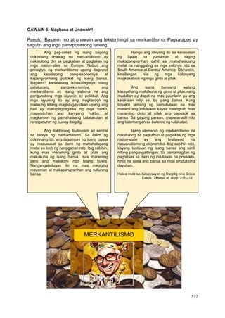 272
GAWAIN 6: Magbasa at Unawain!
Panuto: Basahin mo at unawain ang teksto hingil sa merkantilismo. Pagkatapos ay
sagutin ang mga pamrposesong tanong.
Hango ang ideyang ito sa karanasan
ng Spain na yumaman at naging
makapangyarihan dahil sa mahahalagang
metal na nanggaling sa mga kolonya nito sa
South America at Central America. Gayundin,
kinailangan nila ng mga kolonyang
magkakaloob ng mga ginto at pilak.
Ang isang bansang walang
kakayahang makakuha ng ginto at pilak nang
madalian ay dapat na mas paunlarin pa ang
kalakalan nito sa iba pang bansa. Kung
titiyakin lamang ng pamahalaan na mas
marami ang iniluluwas kaysa inaangkat, mas
maraming ginto at pilak ang papasok sa
bansa. Sa gayong paraan, mapananatili nito
ang kalamangan sa balance ng kalakalan.
Isang elemento ng merkantilismo na
nakatulong sa pagkabuo at paglakas ng mga
nation-state ay ang tinatawag na
nasyonalismong ekonomiko. Ibig sabihin nito,
kayang tustusan ng isang bansa ang sarili
nitong pangangailangan. Sa pamamagitan ng
pagtataas sa dami ng iniluluwas na produkto,
hindi na aasa ang bansa sa mga produktong
dayuhan.
Halaw mula sa: Kasaysayan ng Daigdig nina Grace
Estela C.Mateo et’ al pp. 211-212
Ang pag-unlad ng isang bagong
doktrinang tinawag na merkantilismo ay
nakatulong din sa pagkabuo at paglakas ng
mga nation-state sa Europe. Nabuo ang
prinsipyo ng merkantilismo upang itaguyod
ang kaunlarang pang-ekonomiya at
kapangyarihang politikal ng isang bansa.
Bagama’t kadalasang ikinakategorya bilang
patakarang pang-ekonomiya, ang
merkantilismo ay isang sistema na ang
pangunahing mga layunin ay politikal. Ang
mga layuning ito ay ang magkaroon ng
malaking kitang magbibigay-daan upang ang
hari ay makapagpagawa ng mga barko,
mapondohan ang kaniyang hukbo, at
magkaroon ng pamahalaang katatakutan at
rerespetuhin ng buong daigdig.
Ang doktrinang bullionism ay sentral
sa teorya ng merkantilismo. Sa ilalim ng
doktrinang ito, ang tagumpay ng isang bansa
ay masusukat sa dami ng mahahalagang
metal sa loob ng hangganan nito. Ibig sabihin,
kung mas maraming ginto at pilak ang
makukuha ng isang bansa, mas maraming
pera ang malilikom nito bilang buwis.
Nangangahulugan ito na mas magiging
mayaman at makapangyarihan ang naturang
bansa.
MERKANTILISMO
 