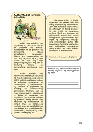 274
PAGTATATAG NG NATIONAL
MONARCHY
Malaki ang naitulong ng
pagtatatag ng national monarchy
sa paglakas ng Europe.
Matatandaan na sa panahon ng
piyudalismo, walang
sentralisadong pamahalaan.
Mahina ang kapangyarihan ng
hari. Ang naghahari ay ang mga
noble na sila ring mga
panginoong maylupa. Ang hari ay
itinuturing lamang na
pangunahing panginoong may
lupa.
Subalit nabago ang
katayuan ng monarkiya sa tulong
ng mga bourgeoisie. Ang hari na
dating mahina ang kapangyarihan
ay unti-unting namayagpag sa
pamamagitan ng pagpapalawak
ng teritoryo at pagbubuo ng
matatag na sentralisadong
pamahalaan. Humirang siya ng
mga mamamayang nagpatupad
ng batas at nagsagawa ng
paglilitis at pagpaparusa sa korte
ng palasyo. Bilang resulta, ang
katapatan ng mamamayan ay
lumipat mula sa panginoong
maylupa tungo sa pamahalaan na
may kakayahang protektahan sila.
Handa silang magbayad ng buwis
para sa proteksiyong ito.
Ease modyul 10
Sa pamamagitan ng buwis,
nagkaroon ng pondo ang hari
upang magbayad ng mga sundalo.
Dahil dito, nakalaya ang hari mula
sa proteksiyon na dating ibinibigay
ng mga knight ng panginoong
maylupa. Dahil ang katapatan ng
mga sundalo ay nasa hari, maaari
silang gamitin ng hari laban sa mga
knight ng panginoong maylupa
kung kinakailangan. Bukod dito,
maaari nang humirang ang hari ng
mga edukadong mamamayan
bilang kolektor ng buwis, hukom,
sekretarya, at administrador.
Halaw mula sa: Kasaysayan ng Daigdig nina
Grace Estela C.Mateo et’ al pp. 212
Ano-ano ang salik na nakatulong sa
muling paglakas ng kapangyarihan
ng hari?
_____________________________
_____________________________
_____________________________
_____________________________
_____________________________
 