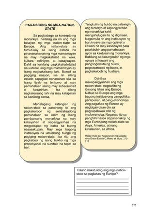 275
PAG-USBONG NG MGA NATION-
STATE
Sa pagbabago sa konsepto ng
monarkiya. naitatag na rin ang mga
batayan ng mga nation-state sa
Europe. Ang nation-state ay
tumutukoy sa isang estado na
pinananahanan ng mga mamamayan
na may magkakatulad na wika,
kultura, relihiyon, at kasaysayan.
Dahil sa kanilang pagkakahalintulad
na kultural, ang mga mamamayan ay
isang nagkakaisang lahi. Bukod sa
pagiging nasyon, isa rin silang
estado sapagkat nananahan sila sa
isang tiyak na teritoryo at may
pamahalaan silang may soberanidad
o kasarinlan. Isa silang
nagkakaisang lahi na may katapatan
sa kanilang bansa.
Mahalagang katangian ng
nation-state sa panahong ito ang
pagkakaroon ng sentralisadong
pamahalaan sa ilalim ng isang
pambansang monarkiya na may
kakayahan at kapangyarihan na
magpatupad ng batas sa buong
nasasakupan. May mga bagong
institusyon na umusbong bunga ng
pagiging nation-state. Isa rito ang
pagkabuo ng isang hukbo ng mga
propesyunal na sundalo na tapat sa
hari.
Tungkulin ng hukbo na palawigin
ang teritoryo at kapangyarihan
ng monarkiya kahit
mangahulugan ito ng digmaan.
Nagsimula rin ang institusyon ng
burukrasya sa mga opisyal o
kawani na may kasanayan para
patakbuhin ang pamahalaan
ayon sa kautusan ng monarkiya.
Kabilang sa katungkulan ng mga
opisya at kawani ang
pangongolekta ng buwis,
pagpapatupad ng batas, at
pagkakaloob ng hustisya.
Dahil sa
makapangyarihan ang mga
nation-state, nagpakita ng
ibayong lakas ang Europe.
Nabuo sa Europe ang mga
bagong institusyong pampolitika,
panlipunan, at pang-ekonomiya.
Ang paglakas ng Europe ay
nagbigay-daan din sa
pagpapalawak nito ng
impluwensiya. Naganap ito sa
panghihimasok at pananakop ng
mga Europeong nation-state sa
Asya, America, at nang
kinalaunan, sa Africa.
Halaw mula sa: Kasaysayan ng Daigdig
nina Grace Estela C.Mateo et’ al pp. 212-
213
Paano nakatulong ang mga nation-
state sa paglakas ng Europe?
______________________________
______________________________
______________________________
______________________________
______________________________
 