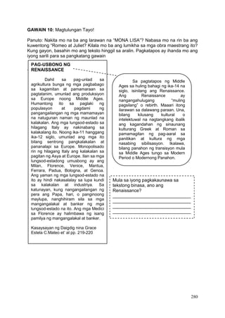 280
GAWAIN 10: Magtulungan Tayo!
Panuto: Nakita mo na ba ang larawan na “MONA LISA”? Nabasa mo na rin ba ang
kuwentong “Romeo at Juliet? Kilala mo ba ang lumikha sa mga obra maestrang ito?
Kung gayon, basahin mo ang teksto hinggil sa aralin. Pagkatapos ay ihanda mo ang
iyong sarili para sa pangkatang gawain
`
PAG-USBONG NG
RENAISSANCE
Dahil sa pag-unlad sa
agrikultura bunga ng mga pagbabago
sa kagamitan at pamamaraan sa
pagtatanim, umunlad ang produksiyon
sa Europe noong Middle Ages.
Humantong ito sa paglaki ng
populasyon at pagdami ng
pangangailangan ng mga mamamayan
na natugunan naman ng maunlad na
kalakalan. Ang mga lungsod-estado sa
hilagang Italy ay nakinabang sa
kalakalang ito. Noong ika-11 hanggang
ika-12 siglo, umunlad ang mga ito
bilang sentrong pangkalakalan at
pananalapi sa Europe. Monopolisado
rin ng hilagang Italy ang kalakalan sa
pagitan ng Asya at Europe. Ilan sa mga
lungsod-estadong umusbong ay ang
Milan, Florence, Venice, Mantua,
Ferrara, Padua, Bologna, at Genoa.
Ang yaman ng mga lungsod-estado na
ito ay hindi nakasalalay sa lupa kundi
sa kalakalan at industriya. Sa
katunayan, kung nangangailangan ng
pera ang Papa, hari, o panginoong
maylupa, nanghihiram sila sa mga
mangangalakal at banker ng mga
lungsod-estado na ito. Ang mga Medici
sa Florence ay halimbawa ng isang
pamilya ng mangangalakal at banker.
Kasaysayan ng Daigdig nina Grace
Estela C.Mateo et’ al pp. 219-220
Sa pagtatapos ng Middle
Ages sa huling bahagi ng ika-14 na
siglo, isinilang ang Renaissance.
Ang Renaissance ay
nangangahulugang “muling
pagsilang” o rebirth. Maaari itong
ilarawan sa dalawang paraan. Una,
bilang kilusang kultural o
intelektuwal na nagtangkang ibalik
ang kagandahan ng sinaunang
kulturang Greek at Roman sa
pamamagitan ng pag-aaral sa
panitikan at kultura ng mga
nasabing sibilisasyon. Ikalawa,
bilang panahon ng transisyon mula
sa Middle Ages tungo sa Modern
Period o Modernong Panahon.
Mula sa iyong pagkakaunawa sa
tekstong binasa, ano ang
Renaissance?
_______________________________
_______________________________
_______________________________
_______________________________
 