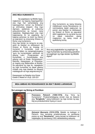 282
Francesco Petrarch (1304-1374). Ang “Ama ng
Humanismo”. Pinakamahalagang sinulat niya sa Italyano
ang “Songbook,” isang koleksiyon ng mga sonata ng pag-
ibig sa pinakakamahal niyang si Laura.
Goivanni Boccacio (1313-1375). Matalik na kaibigan ni
Petrarch. Ang kaniyang pinakamahusay na panitikang
piyesa ay ang “Decameron”, isang tanyag na koleksyon na
nagtataglay ng isandaang (100) nakatatawang salaysay.
Sa Larangan ng Sining at Panitikan
ANG MGA HUMANISTA
Sa pagtatapos ng Middle Ages,
nagkaroon ng bagong kapangyarihan
ang mga hari samantalang ang
kapangyarihan naman ng Simbahan
ay sinimulang tuligsain. Ang mga
digmaan, epidemya, at suliraning
pang-ekonomiya ay tuluyan nang
nagwakas. Nagbigay-daan ang mga
kaganapang ito sa pagsilang ng
bagong pananaw na dulot ng interes
sa pag-aaral ng sinaunang Greece at
Rome, ang humanismo.
Ang mga iskolar na nanguna sa pag-
aaral sa klasikal na sibilisasyon ng
Greece at Rome ay tinawag na
humanist o humanista, mula sa
salitang Italian na nangangahulugang
“guro ng humanidades, partikular ng
wikang Latin.” Pinag-aaralan sa
Humanities o Humanidades ang
wikang Latin at Greek, Komposisyon,
Retorika, Kasaysayan, at Pilosopiya,
at maging ang Matematika at Musika.
Sa pag-aaral ng mga ito, napagtanto
ng mga humanista na dapat gawing
modelo ang mga klasikal na ideyang
matatagpuan sa mga asignaturang ito.
Kasaysayan ng Daigdig nina Grace
Estela C.Mateo et’ al pp. 220-221
Ang humanismo ay isang kilusang
intelektuwal noong Renaissance na
naniniwalang dapat pagtuunan ng
pansin ang klasikal na sibilisasyon
ng Greece at Rome sa pag-aaral
dahil naglalaman ito ng lahat ng aral
na dapat matutuhan upang
magkaroon ng isang moral at
epektibong buhay.
Ano ang pagkakaiba ng pagtingin ng
mga humanista ng sinaunang panahon
sa pagtingin ng mga iskolar ng Middle
Ages?
_______________________________
_______________________________
_______________________________
_______________________________
MGA AMBAG NG RENAISSANCE SA IBA’T IBANG LARANGAN
 