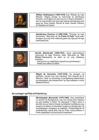 283
William Shakespeare (1564-1616) Ang “Makata ng mga
Makata.” Naging tanyag na manunulat sa Ginintuang
Panahon ng England sa pamumuno ni Reyna Elizabeth I.
Ilan sa mga sinulat niya ang mga walang kamatayang dula
gaya ng: Julius Caesar, Romeo at Juliet, Hamlet, Anthony
at Cleopatra at Scarlet.
Desiderious Erasmus (c.1466-1536). “Prinsipe ng mga
Humanista.” May-akda ng “In Praise of Folly” kung saan
tinuligsa niya ang hindi mabuting gawa ng mga pari at mga
karaniwang tao.
Nicollo Machievelli (1469-1527). Isang diplomatikong
manunulat na taga Florence, Italia. May-akda ng “The
Prince.”Napapaloob sa aklat na ito ang dalawang
prinsipyo:
“Ang layunin ay nagbibigay matuwid sa pamamaraan.”
“Wasto ang nilikha ng lakas.”
Miguel de Cervantes (1547-1616). Sa larangan ng
panitikan, isinulat niya ang nobelang “Don Quixote de la
Mancha,” aklat na kumukutya at ginagawang katawa-tawa
sa kasaysayan ang kabayanihan ng mga kabalyero noong
Medieval Period.
Michelangelo Bounarotti (1475-1564). Ang pinakasikat
na iskultor ng Renaissance, ang una niyang obra maestra
ay ang estatwa ni David. Sa paanyaya ni Papa Julius II
ipininta niya sa Sistine Chapel ng Katedral ng Batikano ang
kuwento sa Banal na Kasulatan tungkol sa pinagmulan ng
sandaigdaigan hanggang sa pagbaha. Pinakamaganda at
pinakabantog niyang likha ang La Pieta, isang estatwa ni
Kristo pagkatapos ng Kaniyang Krusipiksyon.
Sa Larangan ng Pinta at PintorSining
 
