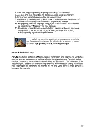 287
Nagdala ng maraming pagbabago at mga pamana sa daigdig
ang Panahon ng Renaissance. Sa bahaging ito ay tutungo ka naman
sa kwento ng Repormasyon at Kontra-Repormasyon.
5. Sino-sino ang pangunahing tagapagtaguyod ng Renaissance?
6. Ano-ano ang mga naiambag ng Renaissance sa ating kabihasnan?
7. Sino-sinong kababaihan ang kilala sa panahong ito?
8. Ano-ano ang kanilang naging kontribusyon sa Panahon ng Renaissance?
9. Paano nakatulong ang Renaissance sa paglakas ng Europe?
10. Nagaganap pa rin ba ang mga pangyayari sa Panahon ng Renaissance
sa kasalukuyan? Magbigay ng mga patunay.
11. Kung ikaw ay mabibigyan ng pagkakataon na mag-ambag ng anumang
bagay sa ating bansa, anong bagay at saang larangan mo pipiliing
makapagbahagi ng nito? Pangatuwiranan.
GAWAIN 11: Palitan Tayo!
Panuto: Sa huling bahagi ng Middle Ages ay naranasan ang paghina ng Simbahan
dahil sa sa mga pagbabagong politikal, ekonomiko at panlipunan. Pagsapit ng ika-14
na siglo, maraming mga reporma ang hinihingi sa Simbahan. Dito magsisimula ng
Repormasyon. Basahin at unawain ang teksto sa Repormasyon upang masuri ang
mga kaganapan sa panahong ito. Ihanda mo rin ang iyong sarili sa mga gawain sa
bahaging ito ng aralin.
 