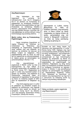 288
Ipinanganak si Luther noong
Nobyembre 10, 1483, sa
Eisleben Germany. Ang kaniyang
ama, si Hans Luther ay isang
magsasaka na naging minero ng
tanso, samantalang ang ina
niyang si Margareth Linderman
ay mula sa isang pamilyang
kabilang sa gitnang uri.
Ang Repormasyon
Ang katawagan sa mga
kaganapan na yumanig sa
kakristyanuhan mula ika-14 hanggang
ika-17 na dantaon na humantong sa
pagkakahati ng simbahang Kristiyano.
Dito nagsimula ang paghihiwalay ng mga
Protestante sa simbahang Katoliko
Romano, gayunpaman hindi nagpabaya
ang mga Katoliko Romano, sinimulan nila
ang pagbabago sa sariling relihiyon nang
hindi binabago ang kanilang doktrina.
Martin Luther, Ama ng Protestanteng
Paghihimagsik
Isang mongheng Augustinian at
naging Propesor ng Teolohiya sa
Unibersidad ng Wittenberg ang
nabagabag at nagsimulang magduda
nang mabasa niya ang kaibahan ng
katuruan ng simbahan sa katuruan ng
Bibliya tungkol sa kaligtasan….”Ang
pagpapawalang sala ng Diyos sa mga
tao ay nagsisimula sa pananampalataya,
at naging ganap sa pamamagitan ng
pananampalataya” (Roman 1:17).
Ang pag-aalinlangan at
pagdududa ni Martin Luther sa bisa at
kapangyarihan ng mga relikya ay
kaniyang napatunayan sa pagdalaw niya
sa Rome noong 1571. Nagpasiklab ng
galit ni Luther ang kasuklam-suklam na
gawain ng simbahan, ang pagbenta ng
indulhensiya, kapirasong papel na
nagsasaad at nagpalabas na ang grasya
ng Diyos na maaaring ipagbili at bilhin
para sa kapatawaran at kaligtasan ng
tao.
Ang hindi pagsang-ayon ni Luther
sa patakaran ng simbahan tungkol sa
pagkamit ng indulhensiya, ang nagtulak
sa kaniya para ipaskil sa pintuan ng
simbahan, noong ika-31 ng Oktubre,
1517 ang kaniyang “Siyamnapu’t limang
Proposisyon” (Ninety-five theses).
Kumalat sa iba’t ibang bayan ng
Alemanya ang kapangyarihan ni Luther.
Noong taong 1529, nagbigay ang mga
sumusuportang estado at bayang Aleman
ng isang “protestasyon”- ang pinagmulan
ng salitang “Protestante” (ang mga
sumasalungat sa mga mamamayang
Katoliko) sa emperador ng Banal na
Imperyong Romano na nananawagan sa
pagwawakas sa paghihimagsik ng
simbahan. Pagkatapos ng ilang taong
alitan ng Protestante at Katoliko Romano
na hanggang humantong sa digmaan,
tinapos ni Charles V ang panrelihiyong
digmaan sa pamamagitan ng paglagda
sa “Kapayapaang Augsburg” noong
1555. Nasasaad sa kasunduan na
kilalanin ang kapangyarihan ng mga hari
o namumuno na malayang pumili ng
relihiyon ang kanilang nasasakupan.
Halaw mula sa: Ease Modyul 12
Batay sa teksto, paano nagsimula
ang Repormasyon?
_____________________________
_____________________________
_____________________________
_____________________________
________
_____________________________
__
 