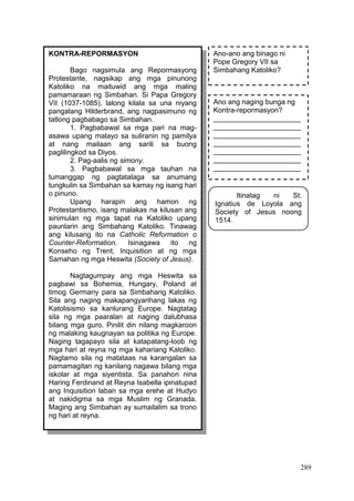 289
KONTRA-REPORMASYON
Bago nagsimula ang Repormasyong
Protestante, nagsikap ang mga pinunong
Katoliko na maituwid ang mga maling
pamamaraan ng Simbahan. Si Papa Gregory
VII (1037-1085), lalong kilala sa una niyang
pangalang Hilderbrand, ang nagpasimuno ng
tatlong pagbabago sa Simbahan.
1. Pagbabawal sa mga pari na mag-
asawa upang malayo sa suliranin ng pamilya
at nang mailaan ang sarili sa buong
paglilingkod sa Diyos.
2. Pag-aalis ng simony.
3. Pagbabawal sa mga tauhan na
tumanggap ng pagtatalaga sa anumang
tungkulin sa Simbahan sa kamay ng isang hari
o pinuno.
Upang harapin ang hamon ng
Protestantismo, isang malakas na kilusan ang
sinimulan ng mga tapat na Katoliko upang
paunlarin ang Simbahang Katoliko. Tinawag
ang kilusang ito na Catholic Reformation o
Counter-Reformation. Isinagawa ito ng
Konseho ng Trent, Inquisition at ng mga
Samahan ng mga Heswita (Society of Jesus).
Nagtagumpay ang mga Heswita sa
pagbawi sa Bohemia, Hungary, Poland at
timog Germany para sa Simbahang Katoliko.
Sila ang naging makapangyarihang lakas ng
Katolisismo sa kanlurang Europe. Nagtatag
sila ng mga paaralan at naging dalubhasa
bilang mga guro. Pinilit din nilang magkaroon
ng malaking kaugnayan sa politika ng Europe.
Naging tagapayo sila at katapatang-loob ng
mga hari at reyna ng mga kahariang Katoliko.
Nagtamo sila ng matataas na karangalan sa
pamamagitan ng kanilang nagawa bilang mga
iskolar at mga siyentista. Sa panahon nina
Haring Ferdinand at Reyna Isabella ipinatupad
ang Inquisition laban sa mga erehe at Hudyo
at nakidigma sa mga Muslim ng Granada.
Maging ang Simbahan ay sumailalim sa trono
ng hari at reyna.
Halaw mula sa: Ease Modyul 12
Ano-ano ang binago ni
Pope Gregory VII sa
Simbahang Katoliko?
Ano ang naging bunga ng
Kontra-repormasyon?
______________________
______________________
______________________
______________________
______________________
______________________
______________________
Itinatag ni St.
Ignatius de Loyola ang
Society of Jesus noong
1514.
 