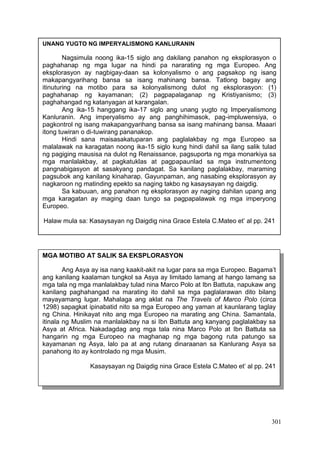 301
UNANG YUGTO NG IMPERYALISMONG KANLURANIN
Nagsimula noong ika-15 siglo ang dakilang panahon ng eksplorasyon o
paghahanap ng mga lugar na hindi pa nararating ng mga Europeo. Ang
eksplorasyon ay nagbigay-daan sa kolonyalismo o ang pagsakop ng isang
makapangyarihang bansa sa isang mahinang bansa. Tatlong bagay ang
itinuturing na motibo para sa kolonyalismong dulot ng eksplorasyon: (1)
paghahanap ng kayamanan; (2) pagpapalaganap ng Kristiyanismo; (3)
paghahangad ng katanyagan at karangalan.
Ang ika-15 hanggang ika-17 siglo ang unang yugto ng Imperyalismong
Kanluranin. Ang imperyalismo ay ang panghihimasok, pag-impluwensiya, o
pagkontrol ng isang makapangyarihang bansa sa isang mahinang bansa. Maaari
itong tuwiran o di-tuwirang pananakop.
Hindi sana maisasakatuparan ang paglalakbay ng mga Europeo sa
malalawak na karagatan noong ika-15 siglo kung hindi dahil sa ilang salik tulad
ng pagiging mausisa na dulot ng Renaissance, pagsuporta ng mga monarkiya sa
mga manlalakbay, at pagkatuklas at pagpapaunlad sa mga instrumentong
pangnabigasyon at sasakyang pandagat. Sa kanilang paglalakbay, maraming
pagsubok ang kanilang kinaharap. Gayunpaman, ang nasabing eksplorasyon ay
nagkaroon ng matinding epekto sa naging takbo ng kasaysayan ng daigdig.
Sa kabuuan, ang panahon ng eksplorasyon ay naging dahilan upang ang
mga karagatan ay maging daan tungo sa pagpapalawak ng mga imperyong
Europeo.
Halaw mula sa: Kasaysayan ng Daigdig nina Grace Estela C.Mateo et’ al pp. 241
MGA MOTIBO AT SALIK SA EKSPLORASYON
Ang Asya ay isa nang kaakit-akit na lugar para sa mga Europeo. Bagama’t
ang kanilang kaalaman tungkol sa Asya ay limitado lamang at hango lamang sa
mga tala ng mga manlalakbay tulad nina Marco Polo at Ibn Battuta, napukaw ang
kanilang paghahangad na marating ito dahil sa mga paglalarawan dito bilang
mayayamang lugar. Mahalaga ang aklat na The Travels of Marco Polo (circa
1298) sapagkat ipinabatid nito sa mga Europeo ang yaman at kaunlarang taglay
ng China. Hinikayat nito ang mga Europeo na marating ang China. Samantala,
itinala ng Muslim na manlalakbay na si Ibn Battuta ang kanyang paglalakbay sa
Asya at Africa. Nakadagdag ang mga tala nina Marco Polo at Ibn Battuta sa
hangarin ng mga Europeo na maghanap ng mga bagong ruta patungo sa
kayamanan ng Asya, lalo pa at ang rutang dinaraanan sa Kanlurang Asya sa
panahong ito ay kontrolado ng mga Musim.
Kasaysayan ng Daigdig nina Grace Estela C.Mateo et’ al pp. 241
 