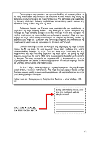 302
Batay sa binasang teksto, ano-
ano ang motibo at salik sa
eksplorasyon?
_________________________
_________________________
_________________________
_________________________
_________________________
_________________________
_________________________
_________________________
_________________________
_________________________
_________________________
Sumang-ayon ang panahon sa mga manlalakbay at mangangalakal na
ito nang matuklasan ang compass at astrolabe. Kapwa malaki ang tulong ng
dalawang instrumentong ito sa mga manlalayag. Ang compass ang nagbibigay
ng tamang direksiyon habang naglalakbay samantalang gamit naman ang
astrolabe upang sukatin ang taas ng bituin.
Dalawang bansa sa Europe ang nagpasimula ng paglalayag at
pagtuklas ng mga bagong lupain - ang Portugal at Spain. Nanguna ang
Portugal sa mga bansang Europeo dahil kay Prinsipe Henry the Navigator na
naging inspirasyon ng mga manlalayag sa kaniyang panahon. Siya ang nag-
anyaya sa mga dalubhasang mandaragat na magturo ng tamang paraan ng
paglalayag sa mga tao. Sukdulan ang kaniyang pangarap, ang makatuklas ng
mga bagong lupain para sa karangalan ng Diyos at ng Portugal.
Limitado lamang sa Spain at Portugal ang paglalayag ng mga Europeo
noong ika-16 na siglo. Ito ang panahon kung saan naitatag ang unang
pinakamalaking imperyo ng mga Europeo. Ang mga imperyong ito ang
nagpasimula ng mga dakilang pagtuklas ng mga lupain. Sa panig ng mga
Español, nagsimula ito noong 1469 nang magpakasal si Isabella kay Ferdinand
ng Aragon. Sila ang sumuporta sa pagpapanatili ng kapangyarihan ng mga
dugong bughaw sa Castille. Sa kanilang paghahari rin nasupil ang mga Muslim
sa Granada at nagwakas ang Reconquista.
Sa ika-17 siglo, naitatag ang mga bagong imperyo sa hilagang Europe,
Great Britain, France at Netherlands. Ang mga ito ang nagbigay-lakas sa mga
Europeo upang palakihin ang pakikipagkalakalan at pagpapalaganap ng mga
produktong galing sa Silangan.
Halaw mula sa : Kasaysayan ng Daigdig nina Teofista L. Vivar et’al pp. 180 -
181
MOTIBO AT SALIK
SA EKSPLORASYON
 