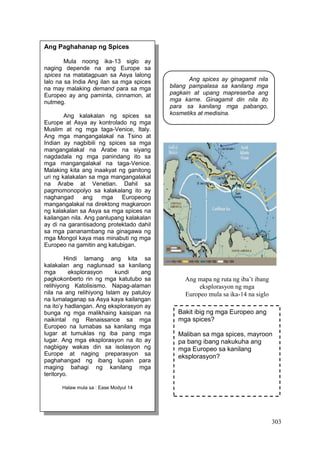 303
Ang Paghahanap ng Spices
Mula noong ika-13 siglo ay
naging depende na ang Europe sa
spices na matatagpuan sa Asya lalong
lalo na sa India Ang ilan sa mga spices
na may malaking demand para sa mga
Europeo ay ang paminta, cinnamon, at
nutmeg.
Ang kalakalan ng spices sa
Europe at Asya ay kontrolado ng mga
Muslim at ng mga taga-Venice, Italy.
Ang mga mangangalakal na Tsino at
Indian ay nagbibili ng spices sa mga
mangangalakal na Arabe na siyang
nagdadala ng mga panindang ito sa
mga mangangalakal na taga-Venice.
Malaking kita ang inaakyat ng ganitong
uri ng kalakalan sa mga mangangalakal
na Arabe at Venetian. Dahil sa
pagmomonopolyo sa kalakalang ito ay
naghangad ang mga Europeong
mangangalakal na direktong magkaroon
ng kalakalan sa Asya sa mga spices na
kailangan nila. Ang panlupang kalakalan
ay di na garantisadong protektado dahil
sa mga pananambang na ginagawa ng
mga Mongol kaya mas minabuti ng mga
Europeo na gamitin ang katubigan.
Hindi lamang ang kita sa
kalakalan ang naglunsad sa kanilang
mga eksplorasyon kundi ang
pagkokonberto rin ng mga katutubo sa
relihiyong Katolisismo. Napag-alaman
nila na ang relihiyong Islam ay patuloy
na lumalaganap sa Asya kaya kailangan
na ito’y hadlangan. Ang eksplorasyon ay
bunga ng mga malikhaing kaisipan na
naikintal ng Renaissance sa mga
Europeo na lumabas sa kanilang mga
lugar at tumuklas ng iba pang mga
lugar. Ang mga eksplorasyon na ito ay
nagbigay wakas din sa isolasyon ng
Europe at naging preparasyon sa
paghahangad ng ibang lupain para
maging bahagi ng kanilang mga
teritoryo.
Halaw mula sa : Ease Modyul 14
Ang mapa ng ruta ng iba’t ibang
eksplorasyon ng mga
Europeo mula sa ika-14 na siglo
Ang spices ay ginagamit nila
bilang pampalasa sa kanilang mga
pagkain at upang mapreserba ang
mga karne. Ginagamit din nila ito
para sa kanilang mga pabango,
kosmetiks at medisina.
Bakit ibig ng mga Europeo ang
mga spices?
Maliban sa mga spices, mayroon
pa bang ibang nakukuha ang
mga Europeo sa kanilang
eksplorasyon?
 