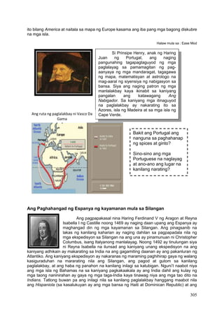 305
ito bilang America at naitala sa mapa ng Europe kasama ang iba pang mga bagong diskubre
na mga isla.
Halaw mula sa : Ease Mod
Ang Paghahangad ng Espanya ng kayamanan mula sa Silangan
Ang pagpapakasal nina Haring Ferdinand V ng Aragon at Reyna
Isabella I ng Castille noong 1469 ay naging daan upang ang Espanya ay
maghangad din ng mga kayamanan sa Silangan. Ang pinagsanib na
lakas ng kanilang kaharian ay naging dahilan sa pagpapadala nila ng
mga ekspedisyon sa Silangan na ang una ay pinamunuan ni Christopher
Columbus, isang Italyanong manlalayag. Noong 1492 ay tinulungan siya
ni Reyna Isabella na ilunsad ang kaniyang unang ekspedisyon na ang
kaniyang adhikain ay makarating sa India na ang gagamiting daanan ay ang pakanluran ng
Atlantiko. Ang kaniyang ekspedisyon ay nakaranas ng maraming paghihirap gaya ng walang
kasiguraduhan na mararating nila ang Silangan, ang pagod at gutom sa kanilang
paglalakbay, at ang haba ng panahon na kanilang inilagi sa katubigan. Nguni’t naabot niya
ang mga isla ng Bahamas na sa kaniyang pagkakaakala ay ang India dahil ang kulay ng
mga taong naninirahan ay gaya ng mga taga-India kaya tinawag niya ang mga tao dito na
Indians. Tatlong buwan pa ang inilagi nila sa kanilang paglalakbay hanggang maabot nila
ang Hispaniola (sa kasalukuyan ay ang mga bansa ng Haiti at Dominican Republic) at ang
Si Prinsipe Henry, anak ng Haring
Juan ng Portugal, ang naging
pangunahing tagapagtaguyod ng mga
paglalayag sa pamamagitan ng pag-
aanyaya ng mga mandaragat, tagagawa
ng mapa, matematisyan at astrologo na
mag-aaral ng siyensiya ng nabigasyon sa
bansa. Siya ang naging patron ng mga
manlalakbay kaya ikinabit sa kaniyang
pangalan ang katawagang Ang
Nabigador. Sa kaniyang mga itinaguyod
na paglalakbay ay nakarating ito sa
Azores, isla ng Madeira at sa mga isla ng
Cape Verde.Ang ruta ng paglalakbay ni Vasco Da
Gama
Bakit ang Portugal ang
nanguna sa paghahanap
ng spices at ginto?
Sino-sino ang mga
Portuguese na naglayag
at ano-ano ang lugar na
kanilang narating?
 