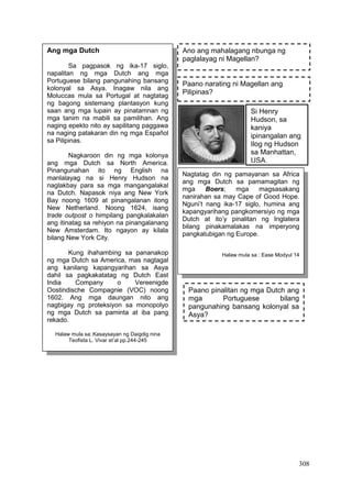 308
Paano narating ni Magellan ang
Pilipinas?
Ano ang mahalagang nbunga ng
paglalayag ni Magellan?
Ang mga Dutch
Sa pagpasok ng ika-17 siglo,
napalitan ng mga Dutch ang mga
Portuguese bilang pangunahing bansang
kolonyal sa Asya. Inagaw nila ang
Moluccas mula sa Portugal at nagtatag
ng bagong sistemang plantasyon kung
saan ang mga lupain ay pinatamnan ng
mga tanim na mabili sa pamilihan. Ang
naging epekto nito ay sapilitang paggawa
na naging patakaran din ng mga Español
sa Pilipinas.
Nagkaroon din ng mga kolonya
ang mga Dutch sa North America.
Pinangunahan ito ng English na
manlalayag na si Henry Hudson na
naglakbay para sa mga mangangalakal
na Dutch. Napasok niya ang New York
Bay noong 1609 at pinangalanan itong
New Netherland. Noong 1624, isang
trade outpost o himpilang pangkalakalan
ang itinatag sa rehiyon na pinangalanang
New Amsterdam. Ito ngayon ay kilala
bilang New York City.
Kung ihahambing sa pananakop
ng mga Dutch sa America, mas nagtagal
ang kanilang kapangyarihan sa Asya
dahil sa pagkakatatag ng Dutch East
India Company o Vereenigde
Oostindische Compagnie (VOC) noong
1602. Ang mga daungan nito ang
nagbigay ng proteksiyon sa monopolyo
ng mga Dutch sa paminta at iba pang
rekado.
Halaw mula sa: Kasaysayan ng Daigdig nina
Teofista L. Vivar et’al pp.244-245
Si Henry
Hudson, sa
kaniya
ipinangalan ang
Ilog ng Hudson
sa Manhattan,
USA.
Nagtatag din ng pamayanan sa Africa
ang mga Dutch sa pamamagitan ng
mga Boers; mga magsasakang
nanirahan sa may Cape of Good Hope.
Nguni’t nang ika-17 siglo, humina ang
kapangyarihang pangkomersiyo ng mga
Dutch at ito’y pinalitan ng Inglatera
bilang pinakamalakas na imperyong
pangkatubigan ng Europe.
Halaw mula sa : Ease Modyul 14
Paano pinalitan ng mga Dutch ang
mga Portuguese bilang
pangunahing bansang kolonyal sa
Asya?
 