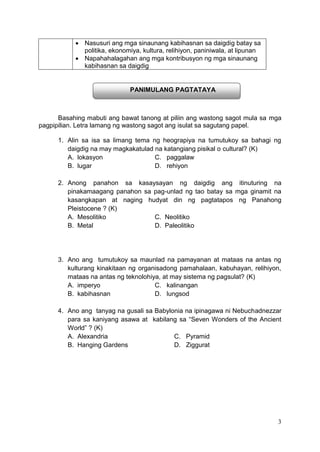 3
 Nasusuri ang mga sinaunang kabihasnan sa daigdig batay sa
politika, ekonomiya, kultura, relihiyon, paniniwala, at lipunan
 Napahahalagahan ang mga kontribusyon ng mga sinaunang
kabihasnan sa daigdig
Basahing mabuti ang bawat tanong at piliin ang wastong sagot mula sa mga
pagpipilian. Letra lamang ng wastong sagot ang isulat sa sagutang papel.
1. Alin sa isa sa limang tema ng heograpiya na tumutukoy sa bahagi ng
daigdig na may magkakatulad na katangiang pisikal o cultural? (K)
A. lokasyon C. paggalaw
B. lugar D. rehiyon
2. Anong panahon sa kasaysayan ng daigdig ang itinuturing na
pinakamaagang panahon sa pag-unlad ng tao batay sa mga ginamit na
kasangkapan at naging hudyat din ng pagtatapos ng Panahong
Pleistocene ? (K)
A. Mesolitiko C. Neolitiko
B. Metal D. Paleolitiko
3. Ano ang tumutukoy sa maunlad na pamayanan at mataas na antas ng
kulturang kinakitaan ng organisadong pamahalaan, kabuhayan, relihiyon,
mataas na antas ng teknolohiya, at may sistema ng pagsulat? (K)
A. imperyo C. kalinangan
B. kabihasnan D. lungsod
4. Ano ang tanyag na gusali sa Babylonia na ipinagawa ni Nebuchadnezzar
para sa kaniyang asawa at kabilang sa “Seven Wonders of the Ancient
World” ? (K)
A. Alexandria C. Pyramid
B. Hanging Gardens D. Ziggurat
PANIMULANG PAGTATAYA
 