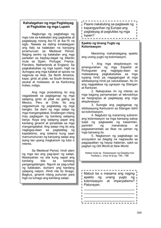 309
Kahalagahan ng mga Paglalayag
at Pagtuklas ng mga Lupain
Nagbunga ng pagbabago ng
mga ruta sa kalakalan ang pagtuklas at
paglalayag noong ika-15 at ika-16 na
siglo. Nawala sa dating kinalalagyan
ang Italy sa kalakalan na kaniyang
pinamunuan sa Medieval Period.
Naging sentro ng kalakalan ang mga
pantalan sa baybay-dagat ng Atlantic
mula sa Spain, Portugal, France,
Flanders, Netherlands at England. Sa
pagkakatuklas ng mga lupain, higit na
dumagsa ang mga kalakal at spices na
nagmula sa Asia. Sa North America,
kape, ginto at pilak; sa South America,
asukal at molasses; at sa Kanlurang
Indies, indigo.
Ang mga produktong ito ang
nagpalawak sa paglaganap ng mga
salaping ginto at pilak na galing sa
Mexico, Peru at Chile. Ito ang
nagpasimula ng pagtatatag ng mga
bangko. Sa dami ng mga salapi ng
mga mangangalakal, kinailangan nilang
may paglagyan ng kanilang salaping
barya. Kaya ang salaping papel ang
kanilang ginamit at ipinakilala sa mga
mangangalakal. Ang salapi ring ito ang
nagbigay-daan sa pagtatatag ng
kapitalismo, ang sistema kung saan
mamumuhunan ng kaniyang salapi ang
isang tao upang magkaroon ng tubo o
interes.
Sa Medieval Period, hindi alam
ng mga tao ang pag-iipon ng salapi.
Nasisiyahan na sila kung sapat ang
kanilang kita sa kanilang
pangangailangan. Ngunit sa pag-unlad
ng kalakalan, dumami ang kanilang
salaping naipon. Hindi nila ito itinago.
Bagkus, ginamit nilang puhunan para
higit na lumago ang kanilang salapi.
Epekto ng Unang Yugto ng
Kolonisasyon
Maraming mahahalagang epekto
ang unang yugto ng kolonisasyon.
1. Ang mga eksplorasyon na
pinangunahan ng mga Español at
Portuguese ang nagbigay-daan sa
malawakang pagkakatuklas sa mga
lupaing hindi pa nagagalugad at mga
sibilisasyong hindi pa natutuklasan. Ito rin
ang nagpalakas ng ugnayan ng Silangan
at Kanluran.
2. Nakapukaw rin ng interes sa
mga bagong pamamaraan at teknolohiya
sa heograpiya at paglalayag ang mga
eksplorasyon.
3. Sumigla ang paglaganap ng
sibilisasyong Kanluranin sa Silangan dahil
sa kolonisasyon.
4. Nagdulot ng maraming suliranin
ang kolonisasyon sa mga bansang sakop
tulad ng pagkawala ng kasarinlan,
paninikil ng mananakop at
pagsasamantala sa likas na yaman ng
mga bansang ito.
5. Nagkaroon ng pagbabago sa
ecosystem sa daigdig na nagresulta sa
pagpapalitan ng hayop halaman, sakit sa
pagitan ng Old World at New World.
Halaw mula sa : Kasaysayan ng Daigdig nina
Teofista L. Vivar et’al pp. 185 - 186
Paano nakatulong sa paglawak ng
kapangyarihan ng Europe ang
paglalayag at pagtuklas ng mga
lupain?
Mabuti ba o masama ang naging
epekto ng unang yugto ng
kolonisasyon at imperyalismo?
Patunayan.
____________________________
____________________________
____________________________
____________________________
____________________________
 