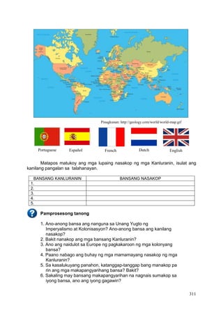 311
Pinagkunan: http://geology.com/world/world-map.gif
Matapos matukoy ang mga lupaing nasakop ng mga Kanluranin, isulat ang
kanilang pangalan sa talahanayan.
BANSANG KANLURANIN BANSANG NASAKOP
1.
2.
3.
4.
5.
Pamprosesong tanong
1. Ano-anong bansa ang nanguna sa Unang Yugto ng
Imperyalismo at Kolonisasyon? Ano-anong bansa ang kanilang
nasakop?
2. Bakit nanakop ang mga bansang Kanluranin?
3. Ano ang naidulot sa Europe ng pagkakaroon ng mga kolonyang
bansa?
4. Paano nabago ang buhay ng mga mamamayang nasakop ng mga
Kanluranin?
5. Sa kasalukuyang panahon, katanggap-tanggap bang manakop pa
rin ang mga makapangyarihang bansa? Bakit?
6. Sakaling may bansang makapangyarihan na nagnais sumakop sa
iyong bansa, ano ang iyong gagawin?
Portuguese French Dutch EnglishEspañol
 