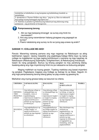 323
kalalakihan at kababaihan at ang karapatan ng kababaihang lumahok sa
pamahalaan.
9. Ipinakilala ni Thomas Hobbes ang ideya “ang tao ay likas na makasarili
kaya palagi niyang katunggali ang kapwa tao”.
10. Nakilala sa panahon ng Rebolusyong Industriyal ang dalawang uring
panlipunan - ang proletariat at bourgeoisie.
Pamprosesong tanong
1. Alin sa mga kaisipang binanggit sa survey ang hindi mo
naunawaan?
2. Ano ang iyong naramdaman habang ginagawa ang pagsagot sa
survey?
3. Paano nakatulong ang survey na ito sa iyong pag-unawa ng aralin?
GAWAIN 11: ICOLLAGE MO AKO!
Panuto: Maraming naiwang pamana ang mga naganap na Rebolusyon sa ating
kabihasnan ngayon. Upang maipakita ang pagbibigay-halaga lilikha kayo ng isang
collage na maglalaman ng mga naging kontribusyon o pamana ng mga naganap na
Rebolusyon (Rebolusyong Siyentipiko, Enlightenment, at Rebolusyong Industriyal).
Gawin ito nang pangkatan. Bumuo ng limang pangkat na may parehong bilang.
Isaalang-alang ang mga miyembrong hindi mo pa nakasama sa bubuuing pangkat.
Maging malikhain sa inyong gawain. Tiyaking makikiisa ang bawat miyembro
ng pangkat. Pagkatapos magawa ang Collage ay ibahagi ito sa klase. Sagutin rin
ang mga pamprosesong tanong bilang gabay sa pag-unawa ng gawaing ito.
Markahan ang inyong ginawa batay sa kasunod na criteria.
CRITERIA NAPAKAGALING
3
MAGALING
2
MAY
KAKULANGAN
1
MARKA
IMPORMA
TIBO/
PRAKTIKA
LIDAD
Ang nabuong collage ay
nakapagbibigay ng
kumpleto, wasto at
napakahalagang
impormasyon tungkol sa
naging kontribusyon o
pamana ng mga naganap
na rebolusyon.
Ang nabuong collage
ay nakapagbibigay ng
wastong
impormasyon tungkol
sa tungkol sa naging
kontribusyon o
pamana ng mga
naganap na
rebolusyon.
Ang nabuong collage
ay kulang sa sapat na
impormasyon tungkol
sa tungkol sa naging
kontribusyon o pamana
ng mga naganap na
rebolusyon.
MALIKHAI
N
Ang pagkakadisenyo ng
collage tungkol sa
naging kontribusyon o
pamana ng mga naganap
na rebolusyon.
Ang pagkakadisenyo
ng collage tungkol sa
naging kontribusyon o
pamana ng mga
naganap na
rebolusyon.
May kakulangan ang
elemento ng
pagkakadisenyo ng
collage tungkol sa
naging kontribusyon o
pamana ng mga
naganap na rebolusyon
at nagpapakita ng
limitadong antas ng
pagkamalikhain.
 