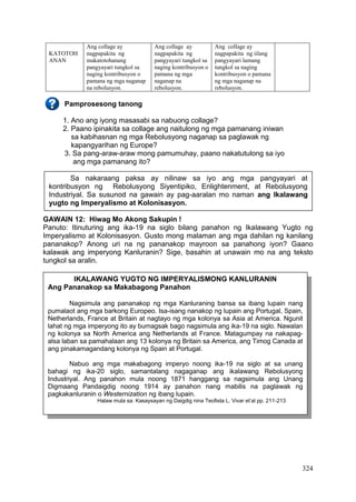 324
KATOTOH
ANAN
Ang collage ay
nagpapakita ng
makatotohanang
pangyayari tungkol sa
naging kontribusyon o
pamana ng mga naganap
na rebolusyon.
Ang collage ay
nagpapakita ng
pangyayari tungkol sa
naging kontribusyon o
pamana ng mga
naganap na
rebolusyon.
Ang collage ay
nagpapakita ng iilang
pangyayari lamang
tungkol sa naging
kontribusyon o pamana
ng mga naganap na
rebolusyon.
Pamprosesong tanong
1. Ano ang iyong masasabi sa nabuong collage?
2. Paano ipinakita sa collage ang naitulong ng mga pamanang iniwan
sa kabihasnan ng mga Rebolusyong naganap sa paglawak ng
kapangyarihan ng Europe?
3. Sa pang-araw-araw mong pamumuhay, paano nakatutulong sa iyo
ang mga pamanang ito?
GAWAIN 12: Hiwag Mo Akong Sakupin !
Panuto: Itinuturing ang ika-19 na siglo bilang panahon ng Ikalawang Yugto ng
Imperyalismo at Kolonisasyon. Gusto mong malaman ang mga dahilan ng kanilang
pananakop? Anong uri na ng pananakop mayroon sa panahong iyon? Gaano
kalawak ang imperyong Kanluranin? Sige, basahin at unawain mo na ang teksto
tungkol sa aralin.
Sa nakaraang paksa ay nilinaw sa iyo ang mga pangyayari at
kontribusyon ng Rebolusyong Siyentipiko, Enlightenment, at Rebolusyong
Industriyal. Sa susunod na gawain ay pag-aaralan mo naman ang Ikalawang
yugto ng Imperyalismo at Kolonisasyon.
IKALAWANG YUGTO NG IMPERYALISMONG KANLURANIN
Ang Pananakop sa Makabagong Panahon
Nagsimula ang pananakop ng mga Kanluraning bansa sa ibang lupain nang
pumalaot ang mga barkong Europeo. Isa-isang nanakop ng lupain ang Portugal, Spain,
Netherlands, France at Britain at nagtayo ng mga kolonya sa Asia at America. Ngunit
lahat ng mga imperyong ito ay bumagsak bago nagsimula ang ika-19 na siglo. Nawalan
ng kolonya sa North America ang Netherlands at France. Matagumpay na nakapag-
alsa laban sa pamahalaan ang 13 kolonya ng Britain sa America, ang Timog Canada at
ang pinakamagandang kolonya ng Spain at Portugal.
Nabuo ang mga makabagong imperyo noong ika-19 na siglo at sa unang
bahagi ng ika-20 siglo, samantalang nagaganap ang ikalawang Rebolusyong
Industriyal. Ang panahon mula noong 1871 hanggang sa nagsimula ang Unang
Digmaang Pandaigdig noong 1914 ay panahon nang mabilis na paglawak ng
pagkakanluranin o Westernization ng ibang lupain.
Halaw mula sa: Kasaysayan ng Daigdig nina Teofista L. Vivar et’al pp. 211-213
 