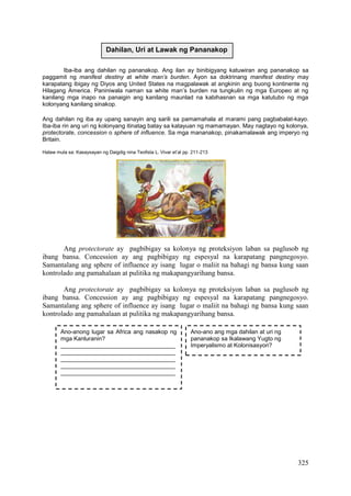 325
Iba-iba ang dahilan ng pananakop. Ang ilan ay binibigyang katuwiran ang pananakop sa
paggamit ng manifest destiny at white man’s burden. Ayon sa doktrinang manifest destiny may
karapatang ibigay ng Diyos ang United States na magpalawak at angkinin ang buong kontinente ng
Hilagang America. Paniniwala naman sa white man’s burden na tungkulin ng mga Europeo at ng
kanilang mga inapo na panaigin ang kanilang maunlad na kabihasnan sa mga katutubo ng mga
kolonyang kanilang sinakop.
Ang dahilan ng iba ay upang sanayin ang sarili sa pamamahala at marami pang pagbabalat-kayo.
Iba-iba rin ang uri ng kolonyang itinatag batay sa katayuan ng mamamayan. May nagtayo ng kolonya,
protectorate, concession o sphere of influence. Sa mga mananakop, pinakamalawak ang imperyo ng
Britain.
Halaw mula sa: Kasaysayan ng Daigdig nina Teofista L. Vivar et’al pp. 211-213
Ang protectorate ay pagbibigay sa kolonya ng proteksiyon laban sa paglusob ng
ibang bansa. Concession ay ang pagbibigay ng espesyal na karapatang pangnegosyo.
Samantalang ang sphere of influence ay isang lugar o maliit na bahagi ng bansa kung saan
kontrolado ang pamahalaan at pulitika ng makapangyarihang bansa.
Ang protectorate ay pagbibigay sa kolonya ng proteksiyon laban sa paglusob ng
ibang bansa. Concession ay ang pagbibigay ng espesyal na karapatang pangnegosyo.
Samantalang ang sphere of influence ay isang lugar o maliit na bahagi ng bansa kung saan
kontrolado ang pamahalaan at pulitika ng makapangyarihang bansa.
Dahilan, Uri at Lawak ng Pananakop
Ano-ano ang mga dahilan at uri ng
pananakop sa Ikalawang Yugto ng
Imperyalismo at Kolonisasyon?
Ano-anong lugar sa Africa ang nasakop ng
mga Kanluranin?
___________________________________
___________________________________
___________________________________
___________________________________
___________________________________
 
