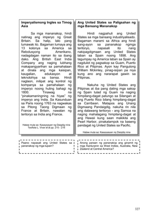 327
Imperyalismong Ingles sa Timog
Asia
Sa mga mananakop, hindi
natinag ang imperyo ng Great
Britain. Sa halip, lalo pang
lumawak ito. Bagaman lumaya ang
13 kolonya sa America sa
Rebolusyong Amerikano,
nadagdagan naman ito sa ibang
dako. Ang British East India
Company ang naging lubhang
makapangyarihan sa pamahalaan
at dinala ang mga kaisipan,
kaugalian, edukasyon at
teknolohiya sa bansa. Hindi
naglaon, inilipat ang kontrol ng
kompanya sa pamahalaan ng
imperyo noong huling bahagi ng
1800. Tinawag na
“pinakamaningning na hiyas” ng
imperyo ang India. Sa Kasunduan
sa Paris noong 1763 na nagwakas
sa Pitong Taong Digmaan ng
France at Britain, nawalan ng
teritoryo sa India ang France.
Halaw mula sa: Kasaysayan ng Daigdig nina
Teofista L. Vivar et’al pp. 215 - 216
Ang United States sa Paligsahan ng
mga Bansang Mananakop
Hindi nagpahuli ang United
States sa mga bansang industriyalisado.
Bagaman marami sa Africa ang hindi
sang-ayon sa pananakop ngmga
teritoryo, napasali ito nang
nakipagdigmaan ang United States
laban sa Spain noong 1898. Ang
tagumpay ng America laban sa Spain ay
nagdulot ng pagsakop sa Guam, Puerto
Rico at Pilipinas. Ayon kay Pangulong
William Mckinley, pinag-isipan pa niya
kung ano ang nararapat gawin sa
Pilipinas.
Nakuha ng United States ang
Pilipinas at iba pang dating mga sakop
ng Spain tulad ng Guam na naging
himpilang-dagat patungo sa Silangan at
ang Puerto Rico bilang himpilang-dagat
sa Carribean. Matapos ang Unang
Digmaang Pandaigdig, nakuha rin nila
ang dalawang teritoryo - ang Samoa na
naging mahalagang himpilang-dagat at
ang Hawaii kung saan makikita ang
Pearl Harbor, pinakatampok na baseng
pandagat ng United States sa Pacific.
Halaw mula sa: Kasaysayan ng Daigdig nina
Teofista L. Vivar et’al pp. 215 - 216
Paano napasali ang United States sa
pananakop ng mga lupain?
Anong paraan ng pananakop ang ginamit ng
mga Kanluranin sa West Indies, Australia, New
Zealand at Central America?
 