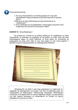 335
Pamprosesong tanong:
1. Ano ang nararamdaman mo habang gingawa mo ang sulat
pasasalamat? habang binabasa ng iyong kamag-aral at ng ibang
liham?
2.Bilang isa sa mga nakikinabang sa mga pamanang ito sa
kasalukuyan?
3. Kung mabibigyan ka ng pagkakataon, anong bagay ang gusto mong
maipamana sa susunod na henerasyon? Bakit?
GAWAIN 19: Aking Repleksyon !
Sa puntong ito, sumulat ka ng sariling repleksyon na maglalaman ng iyong
naramdaman at naranasan sa pagsagot sa mg gawain ng aralin. Itala ang mga
mahahalagang bagay na iyong natutunan at kung paano ito tumutulong sa
pagpapabuti ng iyong sarili. Itala rin ang mga bagay na nais mong baguhin o
paunlarin tungo sa isang produktibo at mapanagutang indibidwal.
Binigyang-diin sa Aralin 2 ang mga pangyayayri na nagbunsod sa
paglawak ng kapangyarihan ng Europe. Ang Una at ikalawang yugto ng
Imperyalismo at Kolonisasyon, Rebolusyong Siyentipiko, Rebolusyong
Industriyal, at Enlightenment na siyang nagsilbing batayan ng pag-usbong
ng mga bagong kamalayan at nasyonalismo sa Europe na siyang
tatalakayin sa susunod na aralin.
_____________________________
_____________________________
_____________________________
_____________________________
_____________________________
_____________________________
_____________________________
_____________________________
_____________________________
_____________________________
_______
_____________________________
_____________________________
_____________________________
_____________________________
_____________________________
_____________________________
_____________________________
____________________________
_____________________________
_____________________________
_____________________________
_____________________________
________________
 