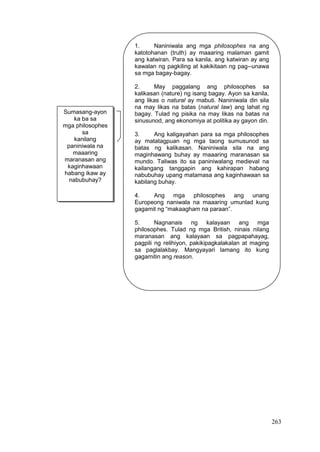 263
1. Naniniwala ang mga philosophes na ang
katotohanan (truth) ay maaaring malaman gamit
ang katwiran. Para sa kanila, ang katwiran ay ang
kawalan ng pagkiling at kakikitaan ng pag--unawa
sa mga bagay-bagay.
2. May paggalang ang philosophes sa
kalikasan (nature) ng isang bagay. Ayon sa kanila,
ang likas o natural ay mabuti. Naniniwala din sila
na may likas na batas (natural law) ang lahat ng
bagay. Tulad ng pisika na may likas na batas na
sinusunod, ang ekonomiya at politika ay gayon din.
3. Ang kaligayahan para sa mga philosophes
ay matatagpuan ng mga taong sumusunod sa
batas ng kalikasan. Naniniwala sila na ang
maginhawang buhay ay maaaring maranasan sa
mundo. Taliwas ito sa paniniwalang medieval na
kailangang tanggapin ang kahirapan habang
nabubuhay upang matamasa ang kaginhawaan sa
kabilang buhay.
4. Ang mga philosophes ang unang
Europeong naniwala na maaaring umunlad kung
gagamit ng “makaagham na paraan”.
5. Nagnanais ng kalayaan ang mga
philosophes. Tulad ng mga British, ninais nilang
maranasan ang kalayaan sa pagpapahayag,
pagpili ng relihiyon, pakikipagkalakalan at maging
sa paglalakbay. Mangyayari lamang ito kung
gagamitin ang reason.
Sumasang-ayon
ka ba sa
mga philosophes
sa
kanilang
paniniwala na
maaaring
maranasan ang
kaginhawaan
habang ikaw ay
nabubuhay?
 
