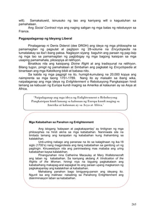 265
will). Samakatuwid, isinusuko ng tao ang kaniyang will o kagustuhan sa
pamahalaan.
Ang Social Contract niya ang naging saligan ng mga batas ng rebolusyon sa
France.
Pagpapalaganap ng Ideyang Liberal
Pinalaganap ni Denis Diderot (dee DROH) ang ideya ng mga philosophe sa
pamamagitan ng pagsulat at pagtipon ng 28-volume na Encyclopedia na
tumatalakay sa iba’t ibang paksa. Naglayon siyang baguhin ang paraan ng pag-iisip
ng mga tao sa pamamagitan ng pagbibigay ng mga bagong kaisipan sa mga
usaping pamamahala, pilosopiya at relihiyon.
Binatikos nila ang kaisipang Divine Right at ang tradisyunal na relihiyon.
Bilang tugon, pinigil ng pamahalaan at Simbahan ang pagkalat ng Encyclopedia at
binantaan ang mga Katolikong bibili at babasa nito.
Sa kabila ng mga pagpigil na ito, humigit-kumulang na 20,000 kopya ang
naimprenta sa mga taong 1751-1789. Nang ito ay maisalin sa ibang wika,
naipalaganap ang mga ideya ng Enlightenment o Rebolusyong Pangkaisipan hindi
lamang sa kabuuan ng Europa kundi maging sa Amerika at kalaunan ay sa Asya at
Africa.
‘Naipalaganap ang mga ideya ng Enlightenment o Rebolusyong
Pangkaisipan hindi lamang sa kabuuan ng Europa kundi maging sa
Amerika at kalaunan ay sa Asya at Africa.’
Mga Kababaihan sa Panahon ng Enlightenment
Ang islogang ‘kalayaan at pagkakapantay’ ay tinitignan ng mga
philosophes na hindi akma sa mga kababaihan. Naniniwala sila na
limitado lamang ang karapatan ng kababaihan kung ihahambing sa
kalalakihan.
Unti-unting nabago ang pananaw na ito sa kalagitnaan ng ika-18
siglo (1700’s) nang magprotesta ang ilang kababaihan sa ganitong uri ng
pagtingin. Kinuwestiyon nila ang paniniwalang mas mababa ang uring
kababaihan kaysa kalalakihan.
Pinangunahan nina Catherine Macaulay at Mary Wallstonecraft
ang laban ng kababaihan. Sa kaniyang akdang A Vindication of the
Rights of the Woman, hiningi niya na bigyang pagkakataon ang
kababaihang makapag-aral sapagkat ito ang paraan upang magkaroon ng
pagkakapantay ang kalalakihan at kababaihan.
Mahabang panahon bago binigyang-pansin ang ideyang ito.
Ngunit isa ang malinaw: naisatinig sa Panahong Enlightenment ang
diskriminasyon laban sa kababaihan.
 