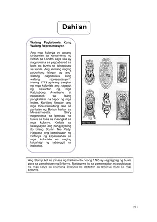 271
Dahilan
Walang Pagbubuwis Kung
Walang Representasyon
Ang mga kolonya ay walang
kinatawan sa Parliamento ng
British sa London kaya sila ay
nagprotesta sa pagbabayad sa
labis na buwis na ipinapataw
sa kanila. Ang kanilang naging
paboritong islogan ay ang”
walang pagbubuwis kung
walang representasyon”.
Noong 1773 ay isang pangkat
ng mga kolonista ang nagsuot
ng kasuotan ng mga
Katutubong Amerikano at
nakapasok sa isang
pangkalakal na bapor ng mga
Ingles. Kanilang itinapon ang
mga tone-toneladang tsaa sa
pantalan ng Boston harbor sa
Massachusetts. Sila’y
nagprotesta sa ipinataw na
buwis sa tsaa na inaangkat sa
mga kolonya. Kinilala sa
kasaysayan ang pangyayaring
ito bilang Boston Tea Party.
Nagpasa ang pamahalaan ng
Britanya ng kaparusahan sa
mga kolonista na naging
kabahagi ng nabanggit na
insidente.
Ang Stamp Act na ipinasa ng Parliamento noong 1765 ay nagdagdag ng buwis
para sa pamahalaan ng Britanya. Naisagawa ito sa pamamagitan ng paglalagay
ng mga selyo sa anumang produkto na dadalhin sa Britanya mula sa mga
kolonya.
 
