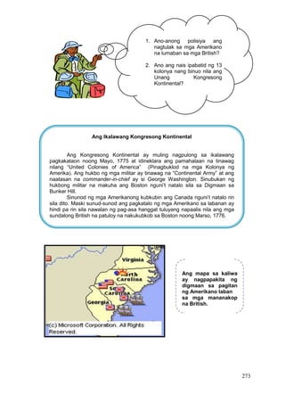 273
1. Ano-anong polisiya ang
nagtulak sa mga Amerikano
na lumaban sa mga British?
2. Ano ang nais ipabatid ng 13
kolonya nang binuo nila ang
Unang Kongresong
Kontinental?
Ang Ikalawang Kongresong Kontinental
Ang Kongresong Kontinental ay muling nagpulong sa ikalawang
pagkakataon noong Mayo, 1775 at idineklara ang pamahalaan na tinawag
nilang “United Colonies of America” (Pinagbuklod na mga Kolonya ng
Amerika). Ang hukbo ng mga militar ay tinawag na “Continental Army” at ang
naatasan na commander-in-chief ay si George Washington. Sinubukan ng
hukbong militar na makuha ang Boston nguni’t natalo sila sa Digmaan sa
Bunker Hill.
Sinunod ng mga Amerikanong kubkubin ang Canada nguni’t natalo rin
sila dito. Maski sunud-sunod ang pagkatalo ng mga Amerikano sa labanan ay
hindi pa rin sila nawalan ng pag-asa hanggat tuluyang napaalis nila ang mga
sundalong British na patuloy na nakukubkob sa Boston noong Marso, 1776.
Ang mapa sa kaliwa
ay nagpapakita ng
digmaan sa pagitan
ng Amerikano laban
sa mga mananakop
na British.
 