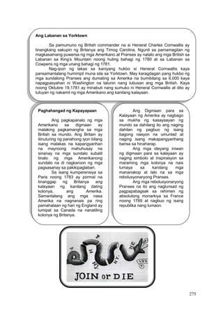 275
Ang Labanan sa Yorktown
Sa pamumuno ng British commander na si Heneral Charles Cornwallis ay
tinangkang sakupin ng Britanya ang Timog Carolina. Ngunit sa pamamagitan ng
magkasamang puwersa ng mga Amerikano at Pranses ay natalo ang mga British sa
Labanan sa King’s Mountain noong huling bahagi ng 1780 at sa Labanan sa
Cowpens ng mga unang bahagi ng 1781.
Nag-ipon ng lakas sa kaniyang hukbo si Heneral Cornwallis kaya
pansamantalang humimpil muna sila sa Yorktown. May karagdagan pang hukbo ng
mga sundalong Pranses ang dumating sa Amerika na bumibilang sa 6,000 kaya
napagpasyahan ni Washington na talunin nang lubusan ang mga British. Kaya
noong Oktubre 19,1781 ay minabuti nang sumuko ni Heneral Cornwallis at dito ay
tuluyan ng nakamit ng mga Amerikano ang kanilang kalayaan.
Paghahangad ng Kapayapaan
Ang pagkapanalo ng mga
Amerikano sa digmaan ay
malaking pagkamangha sa mga
British sa mundo. Ang Britain ay
itinuturing ng panahong iyon bilang
isang malakas na kapangyarihan
na mayroong mahuhusay na
sinanay na mga sundalo subalit
tinalo ng mga Amerikanong
sundalo na di nagkaroon ng mga
pagsasanay sa pakikipaglaban.
Sa isang kumperensiya sa
Paris noong 1783 ay pormal na
tinanggap ng Britanya ang
kalayaan ng kanilang dating
kolonya, ang Amerika.
Samantalang ang mga nasa
Amerika na nagnanais pa ring
pamahalaan ng hari ng England ay
lumipat sa Canada na nanatiling
kolonya ng Britanya.
Ang Digmaan para sa
Kalayaan ng Amerika ay nagbago
sa mukha ng kasaysayan ng
mundo sa dahilang ito ang naging
dahilan ng pagbuo ng isang
bagong nasyon na umunlad at
naging isang makapangyarihang
bansa sa hinaharap.
Ang mga ideyang iniwan
ng digmaan para sa kalayaan ay
naging simbolo at inspirasyon sa
maraming mga kolonya na nais
lumaya sa kanilang mga
mananakop at lalo na sa mga
rebolusyonaryong Pranses.
Ang mga rebolusyonaryong
Pranses na ito ang naglunsad ng
pagpapabagsak sa rehimen ng
absolutong monarkiya sa France
noong 1789 at nagbuo ng isang
republika nang lumaon.
 