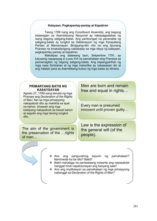 281
Kalayaan, Pagkapantay-pantay at Kapatiran
Taong 1789 nang ang Constituent Assembly, ang bagong
katawagan sa Asembleyang Nasyonal ay nakapagpalabas ng
isang bagong saligang-batas. Ang pambungad na pananalita ng
saligang-batas ay tungkol sa Deklarasyon ng mga Karapatang
Pantao at Mamamayan. Binigyang-diin nito na ang lipunang
Pranses na kinakailangang nababatay sa mga ideya ng kalayaan,
pagkapantay-pantay at kapatiran.
Makalipas ang dalawang taon, Setyembre 1791, ay
lubusang napapayag si Louis XVI na pamahalaan ang Pransiya sa
pamamagitan ng bagong saligang-batas. Ang kapangyarihan ng
mga nasa Simbahan at ng mga maharlika ay nabawasan din at
ang halalan para sa Asembleang bubuo ng mga batas ay idinaos.
PRIMARYANG BATIS NG
KASAYSAYAN
Agosto 27, 1789 nang isinulat ng mga
Pranses ang Declaration of the Rights
of Man. Ilan sa mga prinsipyong
nakapaloob dito ay makikita sa apat
na kahon. Unawain ang mga
kaisipang nakapaloob sa bawat kahon
at sagutin ang mga tanong tungkol
dito.
Law is the expression of
the general will (of the
people).
Men are born and remain
free and equal in rights…
Every man is presumed
innocent until proven guilty…
The aim of the government is
the preservation of the …rights
of man…
 Ano ang pangunahing layunin ng pamahalaan?
Naniniwala ka ba dito? Bakit?
 Bakit mahalaga na paniwalaang inosente ang nasasakdal
hanggat hindi napatutunayan ang kanyang sala?
 Ano ang implikasyon sa pamahalaan ng mga prinsipyong
nabanggit sa Declaration of the Rights of Man?
 