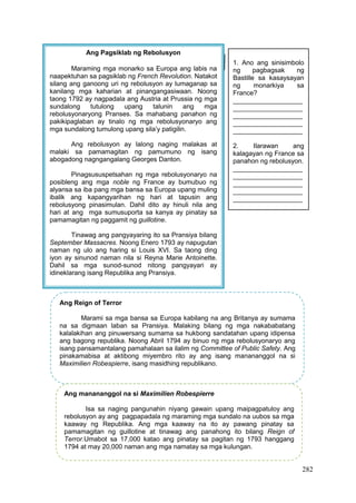 282
Ang Pagsiklab ng Rebolusyon
Maraming mga monarko sa Europa ang labis na
naapektuhan sa pagsiklab ng French Revolution. Natakot
silang ang ganoong uri ng rebolusyon ay lumaganap sa
kanilang mga kaharian at pinangangasiwaan. Noong
taong 1792 ay nagpadala ang Austria at Prussia ng mga
sundalong tutulong upang talunin ang mga
rebolusyonaryong Pranses. Sa mahabang panahon ng
pakikipaglaban ay tinalo ng mga rebolusyonaryo ang
mga sundalong tumulong upang sila’y patigilin.
Ang rebolusyon ay lalong naging malakas at
malaki sa pamamagitan ng pamumuno ng isang
abogadong nagngangalang Georges Danton.
Pinagsususpetsahan ng mga rebolusyonaryo na
posibleng ang mga noble ng France ay bumubuo ng
alyansa sa iba pang mga bansa sa Europa upang muling
ibalik ang kapangyarihan ng hari at tapusin ang
rebolusyong pinasimulan. Dahil dito ay hinuli nila ang
hari at ang mga sumusuporta sa kanya ay pinatay sa
pamamagitan ng paggamit ng guillotine.
Tinawag ang pangyayaring ito sa Pransiya bilang
September Massacres. Noong Enero 1793 ay napugutan
naman ng ulo ang haring si Louis XVI. Sa taong ding
iyon ay sinunod naman nila si Reyna Marie Antoinette.
Dahil sa mga sunod-sunod nitong pangyayari ay
idineklarang isang Republika ang Pransiya.
1. Ano ang sinisimbolo
ng pagbagsak ng
Bastille sa kasaysayan
ng monarkiya sa
France?
___________________
___________________
___________________
___________________
___________________
2. Ilarawan ang
kalagayan ng France sa
panahon ng rebolusyon.
___________________
___________________
___________________
___________________
___________________
Ang Reign of Terror
Marami sa mga bansa sa Europa kabilang na ang Britanya ay sumama
na sa digmaan laban sa Pransiya. Malaking bilang ng mga nakababatang
kalalakihan ang pinuwersang sumama sa hukbong sandatahan upang idipensa
ang bagong republika. Noong Abril 1794 ay binuo ng mga rebolusyonaryo ang
isang pansamantalang pamahalaan sa ilalim ng Committee of Public Safety. Ang
pinakamabisa at aktibong miyembro rito ay ang isang manananggol na si
Maximilien Robespierre, isang masidhing republikano.
Ang manananggol na si Maximilien Robespierre
Isa sa naging pangunahin niyang gawain upang maipagpatuloy ang
rebolusyon ay ang pagpapadala ng maraming mga sundalo na uubos sa mga
kaaway ng Republika. Ang mga kaaway na ito ay pawang pinatay sa
pamamagitan ng guillotine at tinawag ang panahong ito bilang Reign of
Terror.Umabot sa 17,000 katao ang pinatay sa pagitan ng 1793 hanggang
1794 at may 20,000 naman ang mga namatay sa mga kulungan.
 