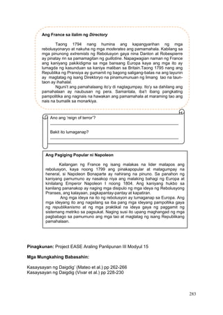 283
Pinagkunan: Project EASE Araling Panlipunan III Modyul 15
Mga Mungkahing Babasahin:
Kasaysayan ng Daigdig’ (Mateo et al.) pp 262-266
Kasaysayan ng Daigdig (Vivar et al.) pp 228-230
Ang France sa ilalim ng Directory
Taong 1794 nang humina ang kapangyarihan ng mga
rebolusyonaryo at nakuha ng mga moderates ang pamamahala. Kabilang sa
mga pinunong extremists ng Rebolusyon gaya nina Danton at Robespierre
ay pinatay rin sa pamamagitan ng guillotine. Napagwagian naman ng France
ang kaniyang pakikidigma sa mga bansang Europa kaya ang mga ito ay
lumagda ng kasunduan sa kaniya maliban sa Britain.Taong 1795 nang ang
Republika ng Pransiya ay gumamit ng bagong saligang-batas na ang layunin
ay magtatag ng isang Direktoryo na pinamumunuan ng limang tao na taun-
taon ay ihahalal.
Nguni’t ang pamahalaang ito’y di nagtagumpay. Ito’y sa dahilang ang
pamahalaan ay naubusan ng pera. Samantala, iba’t ibang pangkating
pampolitika ang nagnais na hawakan ang pamamahala at maraming tao ang
nais na bumalik sa monarkiya.
Ano ang ‘reign of terror’?
________________________________________________________
Bakit ito lumaganap?
________________________________________________________
Ang Pagiging Popular ni Napoleon
Kailangan ng France ng isang malakas na lider matapos ang
rebolusyon, kaya noong 1799 ang pinakapopular at matagumpay na
heneral, si Napoleon Bonaparte ay nahirang na pinuno. Sa panahon ng
kaniyang pamumuno ay nasakop niya ang malaking bahagi ng Europa at
kinilalang Emperor Napoleon I noong 1804. Ang kaniyang hukbo sa
kanilang pananakop ay naging mga disipulo ng mga ideya ng Rebolusyong
Pranses, ang kalayaan, pagkapantay-pantay at kapatiran.
Ang mga ideya na ito ng rebolusyon ay lumaganap sa Europa. Ang
mga ideyang ito ang nagsilang sa iba pang mga ideyang pampoltika gaya
ng republikanismo at ng mga praktikal na ideya gaya ng paggamit ng
sistemang metriko sa pagsukat. Naging susi ito upang maghangad ng mga
pagbabago sa pamumuno ang mga tao at magtatag ng isang Republikang
pamahalaan.
 