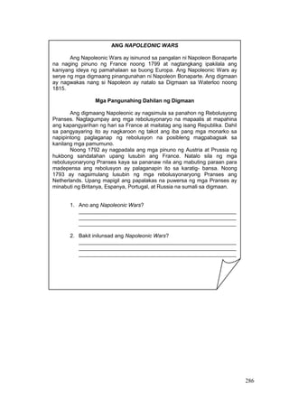 286
ANG NAPOLEONIC WARS
Ang Napoleonic Wars ay isinunod sa pangalan ni Napoleon Bonaparte
na naging pinuno ng France noong 1799 at nagtangkang ipakilala ang
kaniyang ideya ng pamahalaan sa buong Europa. Ang Napoleonic Wars ay
serye ng mga digmaang pinangunahan ni Napoleon Bonaparte. Ang digmaan
ay nagwakas nang si Napoleon ay natalo sa Digmaan sa Waterloo noong
1815.
Mga Pangunahing Dahilan ng Digmaan
Ang digmaang Napoleonic ay nagsimula sa panahon ng Rebolusyong
Pranses. Nagtagumpay ang mga rebolusyonaryo na mapaalis at mapahina
ang kapangyarihan ng hari sa France at maitatag ang isang Republika. Dahil
sa pangyayaring ito ay nagkaroon ng takot ang iba pang mga monarko sa
napipintong paglaganap ng rebolusyon na posibleng magpabagsak sa
kanilang mga pamumuno.
Noong 1792 ay nagpadala ang mga pinuno ng Austria at Prussia ng
hukbong sandatahan upang lusubin ang France. Natalo sila ng mga
rebolusyonaryong Pranses kaya sa pananaw nila ang mabuting paraan para
madepensa ang rebolusyon ay palaganapin ito sa karatig- bansa. Noong
1793 ay nagsimulang lusubin ng mga rebolusyonaryong Pranses ang
Netherlands. Upang mapigil ang papalakas na puwersa ng mga Pranses ay
minabuti ng Britanya, Espanya, Portugal, at Russia na sumali sa digmaan.
1. Ano ang Napoleonic Wars?
_____________________________________________________
_____________________________________________________
_____________________________________________________
2. Bakit inilunsad ang Napoleonic Wars?
_____________________________________________________
_____________________________________________________
_____________________________________________________
 