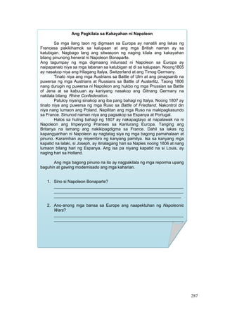 287
Ang Pagkilala sa Kakayahan ni Napoleon
Sa mga ilang taon ng digmaan sa Europa ay nanatili ang lakas ng
Francesa pakikihamok sa kalupaan at ang mga British naman ay sa
katubigan. Nagbago lang ang sitwasyon ng naging kilala ang kakayahan
bilang pinunong heneral ni Napoleon Bonaparte.
Ang tagumpay ng mga digmaang inilunsad ni Napoleon sa Europa ay
naipapanalo niya sa mga labanan sa katubigan at di sa kalupaan. Noong1805
ay nasakop niya ang Hilagang Italya, Switzerland at ang Timog Germany.
Tinalo niya ang mga Austrians sa Battle of Ulm at ang pinagsanib na
puwersa ng mga Austrians at Russians sa Battle of Austerlitz. Taong 1806
nang durugin ng puwersa ni Napoleon ang hukbo ng mga Prussian sa Battle
of Jena at sa kabuuan ay kaniyang nasakop ang Gitnang Germany na
nakilala bilang Rhine Confederation.
Patuloy niyang sinakop ang iba pang bahagi ng Italya. Noong 1807 ay
tinalo niya ang puwersa ng mga Ruso sa Battle of Friedland. Nakontrol din
niya nang lumaon ang Poland. Napilitan ang mga Ruso na makipagkasundo
sa France. Sinunod naman niya ang pagsakop sa Espanya at Portugal.
Halos sa huling bahagi ng 1807 ay nakapagtayo at napalawak na ni
Napoleon ang Imperyong Pranses sa Kanlurang Europa. Tanging ang
Britanya na lamang ang nakikipagdigma sa France. Dahil sa lakas ng
kapangyarihan ni Napoleon ay nagtatag siya ng mga bagong pamahalaan at
pinuno. Karamihan ay miyembro ng kanyang pamilya. Isa sa kanyang mga
kapatid na lalaki, si Joseph, ay itinalagang hari sa Naples noong 1806 at nang
lumaon bilang hari ng Espanya. Ang isa pa niyang kapatid na si Louis, ay
naging hari sa Holland.
Ang mga bagong pinuno na ito ay nagpakilala ng mga reporma upang
baguhin at gawing modernisado ang mga kaharian.
1. Sino si Napoleon Bonaparte?
________________________________________________________
________________________________________________________
_______________________________________________________
2. Ano-anong mga bansa sa Europe ang naapektuhan ng Napoleonic
Wars?
________________________________________________________
________________________________________________________
________________________________________________________
 