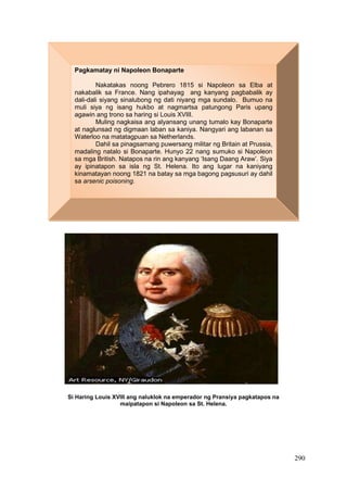 290
Si Haring Louis XVIII ang naluklok na emperador ng Pransiya pagkatapos na
maipatapon si Napoleon sa St. Helena.
Pagkamatay ni Napoleon Bonaparte
Nakatakas noong Pebrero 1815 si Napoleon sa Elba at
nakabalik sa France. Nang ipahayag ang kanyang pagbabalik ay
dali-dali siyang sinalubong ng dati niyang mga sundalo. Bumuo na
muli siya ng isang hukbo at nagmartsa patungong Paris upang
agawin ang trono sa haring si Louis XVIII.
Muling nagkaisa ang alyansang unang tumalo kay Bonaparte
at naglunsad ng digmaan laban sa kaniya. Nangyari ang labanan sa
Waterloo na matatagpuan sa Netherlands.
Dahil sa pinagsamang puwersang militar ng Britain at Prussia,
madaling natalo si Bonaparte. Hunyo 22 nang sumuko si Napoleon
sa mga British. Natapos na rin ang kanyang ‘Isang Daang Araw’. Siya
ay ipinatapon sa isla ng St. Helena. Ito ang lugar na kaniyang
kinamatayan noong 1821 na batay sa mga bagong pagsusuri ay dahil
sa arsenic poisoning.
 