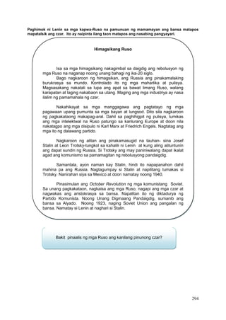 294
Paghimok ni Lenin sa mga kapwa-Ruso na pamunuan ng mamamayan ang bansa matapos
mapatalsik ang czar. Ito ay naipinta ilang taon matapos ang nasabing pangyayari.
Himagsikang Ruso
Isa sa mga himagsikang nakagimbal sa daigdig ang rebolusyon ng
mga Ruso na naganap noong unang bahagi ng ika-20 siglo.
Bago nagkaroon ng himagsikan, ang Russia ang pinakamalaking
burukrasya sa mundo. Kontrolado ito ng mga maharlika at pulisya.
Magsasakang nakatali sa lupa ang apat sa bawat limang Ruso, walang
karapatan at laging nakabaon sa utang. Maging ang mga industriya ay nasa
ilalim ng pamamahala ng czar.
Nakahikayat sa mga manggagawa ang pagtatayo ng mga
pagawaan upang pumunta sa mga bayan at lungsod. Dito sila nagkaroon
ng pagkakataong makapag-aral. Dahil sa paghihigpit ng pulisya, lumikas
ang mga intelektwal na Ruso patungo sa kanlurang Europe at doon nila
nakatagpo ang mga disipulo ni Karl Marx at Friedrich Engels. Nagtatag ang
mga ito ng dalawang partido.
Nagkaroon ng alitan ang pinakamasugid na tauhan- sina Josef
Stalin at Leon Trotsky-tungkol sa kahalili ni Lenin at kung aling alituntunin
ang dapat sundin ng Russia. Si Trotsky ang may paniniwalang dapat ikalat
agad ang komunismo sa pamamagitan ng rebolusyong pandaigdig.
Samantala, ayon naman kay Stalin, hindi ito napapanahon dahil
mahina pa ang Russia. Nagtagumpay si Stalin at napilitang tumakas si
Trotsky. Nanirahan siya sa Mexico at doon namatay noong 1940.
Pinasimulan ang October Revolution ng mga komunistang Soviet.
Sa unang pagkakataon, nagkaisa ang mga Ruso, nagapi ang mga czar at
nagwakas ang aristokrasya sa bansa. Napalitan ito ng diktadurya ng
Partido Komunista. Noong Unang Digmaang Pandaigdig, sumanib ang
bansa sa Alyado. Noong 1923, naging Soviet Union ang pangalan ng
bansa. Namatay si Lenin at naghari si Stalin.
Bakit pinaalis ng mga Ruso ang kanilang pinunong czar?
 
