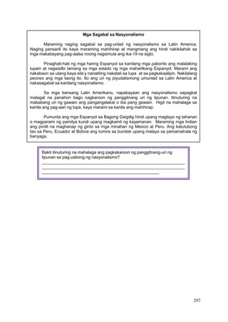 297
Mga Sagabal sa Nasyonalismo
Maraming naging sagabal sa pag-unlad ng nasyonalismo sa Latin America.
Naging pansarili ito kaya maraming mahihirap at mangmang ang hindi nakikilahok sa
mga makabayang pag-aalsa noong nagsimula ang ika-19 na siglo.
Pinaghati-hati ng mga haring Espanyol sa kanilang mga paborito ang malalaking
lupain at nagsisilbi lamang sa mga estado ng mga maharlikang Espanyol. Marami ang
nakabaon sa utang kaya sila’y nanatiling nakatali sa lupa at sa pagkakaalipin. Nakilalang
peones ang mga taong ito. Ito ang uri ng piyudalismong umunlad sa Latin America at
nakasagabal sa kanilang nasyonalismo.
Sa mga bansang Latin Amerikano, napabayaan ang nasyonalismo sapagkat
matagal na panahon bago nagkaroon ng panggitnang uri ng lipunan. Itinuturing na
mababang uri ng gawain ang pangangalakal o iba pang gawain. Higit na mahalaga sa
kanila ang pag-aari ng lupa, kaya marami sa kanila ang mahihirap.
Pumunta ang mga Espanyol sa Bagong Daigdig hindi upang magtayo ng tahanan
o magparami ng pamilya kundi upang magkamit ng kayamanan. Maraming mga Indian
ang pinilit na maghanap ng ginto sa mga minahan ng Mexico at Peru. Ang katutubong
tao sa Peru, Ecuador at Bolivia ang tumira sa bundok upang malayo sa pamamahala ng
banyaga.
Bakit itinuturing na mahalaga ang pagkakaroon ng panggitnang-uri ng
lipunan sa pag-usbong ng nasyonalismo?
_____________________________________________________________
_____________________________________________________________
__________________________________________________
 