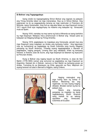298
Si Bolivar- ang Tagapagpalaya
Isang creole na nagngangalang Simon Bolivar ang nagnais na palayain
ang Timog Amerika laban sa mga mananakop. Siya ay si Simon Bolivar. Ang
pagnanais na ito ay pagpapatuloy lamang sa mga nasimulan ni Francisco de
Miranda, isang Venezuelan. Ang huli ay nag-alsa laban sa mga Espanyol noong
1811 ngunit hindi siya nagtagumpay na matamo ang kalayaan ng Venezuela
mula sa Spain.
Noong 1816, namatay na may sama ng loob si Miranda sa isang bartolina
ng mga Espanyol. Matapos nito’y pinamunuan ni Bolivar ang kilusan para sa
kalayaan sa hilagang bahagi ng Timog Amerika.
Noong 1819, pagkatapos na mapalaya ang Venezuela, ginulat niya ang
mga Espanyol nang magdaan sa Andes ang kaniyang hukbo. Ang tagumpay
niya ay humantong sa pagtatatag ng Great Colombia (ang buong hilagang
pampang ng South America). Tinawag siyang tagapagpalaya o liberator at
pagkatapos, naging pangulo. Limang taon ang nakalipas, tinalo ng kaniyang
heneral, si Antonio Jose de Sucre, ang mga Espanyol sa labanan ng Ayacucho
sa Peruvian Andes.
Kung si Bolivar ang naging bayani sa South America, si Jose de San
Martin (1778-1850) naman ang sumunod sa pagtataboy sa mga Espanyol sa
Argentina. Katulad din ni Bolivar, namuno si San Martin sa kaniyang grupo sa
Andes. Tumulong ito sa liberasyon ng Chile, gayundin sa Peru. Mayroon din
siyang heneral na tulad ni Bernard o’Higgins, isang Chileno.
Naging malungkot ang
mga huling taon ng buhay ni
Bolivar. Maraming tao ang
naghinala na nais niyang maging
diktador. Binalak naman ng iba na
patayin siya.
Nasira ang kanyang
pangarap na magtayo ng isang
nagkakaisang South America
nang mahati ito sa tatlong
republika- ang Venezuela,
Colombia at Ecuador.
 