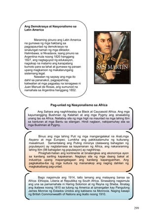 299
Pag-unlad ng Nasyonalismo sa Africa
Ang Demokrasya at Nasyonalismo sa
Latin America
Maraming pinuno ang Latin America
na gumawa ng mga hakbang sa
pagpapaunlad ng demokrasya na
sinalungat naman ng mga diktador.
Halimbawa, si Nivadavia, isang pinuno sa
Argentina mula noong 1820 hanggang
1827, ang nagtaguyod ng edukasyon,
nagsikap na matamo ang karapatang
bumoto para sa lahat at gumawa ng paraan
upang magkaroon ng makatarungang
sistemang legal.
Nawalan ng saysay ang mga ito
dahil sa pananakot, pagpapahirap,
katiwalian at mga pagpatay na isinagawa ni
Juan Manuel de Rosas, ang sumunod na
namahala sa Argentina hanggang 1852.
Ang Sahara ang naghihiwalay sa Black at Caucasoid Africa. Ang mga
kayumangging Bushman ng Kalahari at ang mga Pygmy ang sinasabing
unang tao sa Africa. Naitaboy sila ng mga higit na maunlad na mga lahing Itim
sa kanluran at mga Bantu sa silangan. Hindi naglaon, nakipamuhay sila sa
mga Bushman at Pygmy.
Binuo ang mga lahing Puti ng mga mangangalakal na Arab,mga
Asyano at mga Europeo. Lumikha ang pakikisalamuha ng kulturang
masalimuot. Samantalang ang Puting minorya (dalawang bahagdan ng
populasyon) ay nagtatamasa sa kayamanan ng Africa, ang nakararaming
lahing Itim (98 bahagdan ng populasyon) ay naghihirap.
Pinaghati-hatian ang kontinente at binalangkas ang ekonomiya ayon
sa kanilang sariling kapakanan. Nagtayo sila ng mga daang bakal at
industriya upang mapangalagaan ang kanilang kapangyarihan. Ang
pagkakaiba-iba ng mga kultura ng mananakop ang naging dahilan ng
magkakaibang pag-unlad.
Bago nagsimula ang 1914, tatlo lamang ang malayang bansa sa
Africa- Ethiopia, Liberia at Republika ng South Africa. Sinasabing nagsimula
ang una sa pamamahala ni Haring Solomon at ng Reyna ng Sheba. Itinatag
ang ikalawa noong 1810 sa tulong ng America at ipinangalan kay Pangulong
James Monroe ng Estados Unidos ang kabisera na Monrovia. Naging kasapi
ng British Commonwealth of Nations ang ikatlo noong 1910.
 